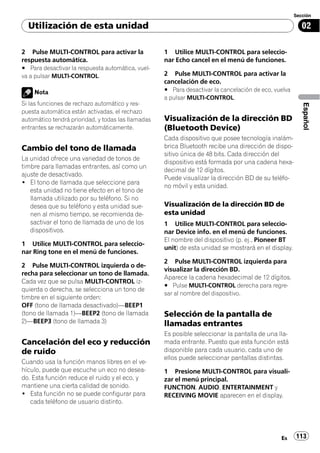Sección

  Utilización de esta unidad                                                                             02

2 Pulse MULTI-CONTROL para activar la               1 Utilice MULTI-CONTROL para seleccio-
respuesta automática.                               nar Echo cancel en el menú de funciones.
# Para desactivar la respuesta automática, vuel-
va a pulsar MULTI-CONTROL.                          2 Pulse MULTI-CONTROL para activar la
                                                    cancelación de eco.
    Nota                                            # Para desactivar la cancelación de eco, vuelva
                                                    a pulsar MULTI-CONTROL.
Si las funciones de rechazo automático y res-




                                                                                                         Español
puesta automática están activadas, el rechazo
automático tendrá prioridad, y todas las llamadas   Visualización de la dirección BD
entrantes se rechazarán automáticamente.            (Bluetooth Device)
                                                    Cada dispositivo que posee tecnología inalám-
Cambio del tono de llamada                          brica Bluetooth recibe una dirección de dispo-
                                                    sitivo única de 48 bits. Cada dirección del
La unidad ofrece una variedad de tonos de
                                                    dispositivo está formada por una cadena hexa-
timbre para llamadas entrantes, así como un
                                                    decimal de 12 dígitos.
ajuste de desactivado.
                                                    Puede visualizar la dirección BD de su teléfo-
! El tono de llamada que seleccione para
                                                    no móvil y esta unidad.
   esta unidad no tiene efecto en el tono de
   llamada utilizado por su teléfono. Si no
   desea que su teléfono y esta unidad sue-         Visualización de la dirección BD de
   nen al mismo tiempo, se recomienda de-           esta unidad
   sactivar el tono de llamada de uno de los        1 Utilice MULTI-CONTROL para seleccio-
   dispositivos.                                    nar Device info. en el menú de funciones.
                                                    El nombre del dispositivo (p. ej., Pioneer BT
1 Utilice MULTI-CONTROL para seleccio-
                                                    unit) de esta unidad se mostrará en el display.
nar Ring tone en el menú de funciones.
                                                    2 Pulse MULTI-CONTROL izquierda para
2 Pulse MULTI-CONTROL izquierda o de-
                                                    visualizar la dirección BD.
recha para seleccionar un tono de llamada.
                                                    Aparece la cadena hexadecimal de 12 dígitos.
Cada vez que se pulsa MULTI-CONTROL iz-
                                                    # Pulse MULTI-CONTROL derecha para regre-
quierda o derecha, se selecciona un tono de
                                                    sar al nombre del dispositivo.
timbre en el siguiente orden:
OFF (tono de llamada desactivado)—BEEP1
(tono de llamada 1)—BEEP2 (tono de llamada          Selección de la pantalla de
2)—BEEP3 (tono de llamada 3)                        llamadas entrantes
                                                    Es posible seleccionar la pantalla de una lla-
Cancelación del eco y reducción                     mada entrante. Puesto que esta función está
de ruido                                            disponible para cada usuario, cada uno de
                                                    ellos puede seleccionar pantallas distintas.
Cuando usa la función manos libres en el ve-
hículo, puede que escuche un eco no desea-          1 Presione MULTI-CONTROL para visuali-
do. Esta función reduce el ruido y el eco, y        zar el menú principal.
mantiene una cierta calidad de sonido.              FUNCTION, AUDIO, ENTERTAINMENT y
! Esta función no se puede configurar para          RECEIVING MOVIE aparecen en el display.
   cada teléfono de usuario distinto.




                                                                                               Es     113
 