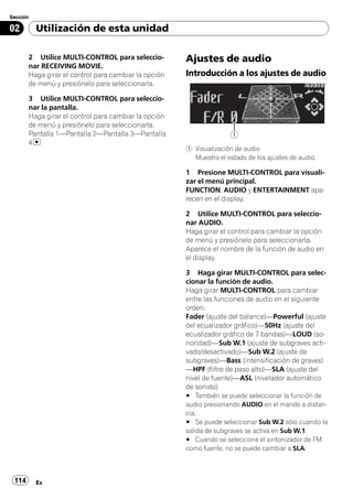 Sección

02        Utilización de esta unidad

       2 Utilice MULTI-CONTROL para seleccio-         Ajustes de audio
       nar RECEIVING MOVIE.
       Haga girar el control para cambiar la opción   Introducción a los ajustes de audio
       de menú y presiónelo para seleccionarla.

       3 Utilice MULTI-CONTROL para seleccio-
       nar la pantalla.
       Haga girar el control para cambiar la opción
       de menú y presiónelo para seleccionarla.
       Pantalla 1—Pantalla 2—Pantalla 3—Pantalla                     1
       4
                                                      1 Visualización de audio
                                                        Muestra el estado de los ajustes de audio.

                                                      1 Presione MULTI-CONTROL para visuali-
                                                      zar el menú principal.
                                                      FUNCTION, AUDIO y ENTERTAINMENT apa-
                                                      recen en el display.

                                                      2 Utilice MULTI-CONTROL para seleccio-
                                                      nar AUDIO.
                                                      Haga girar el control para cambiar la opción
                                                      de menú y presiónelo para seleccionarla.
                                                      Aparece el nombre de la función de audio en
                                                      el display.

                                                      3 Haga girar MULTI-CONTROL para selec-
                                                      cionar la función de audio.
                                                      Haga girar MULTI-CONTROL para cambiar
                                                      entre las funciones de audio en el siguiente
                                                      orden:
                                                      Fader (ajuste del balance)—Powerful (ajuste
                                                      del ecualizador gráfico)—50Hz (ajuste del
                                                      ecualizador gráfico de 7 bandas)—LOUD (so-
                                                      noridad)—Sub W.1 (ajuste de subgraves acti-
                                                      vado/desactivado)—Sub W.2 (ajuste de
                                                      subgraves)—Bass (intensificación de graves)
                                                      —HPF (filtro de paso alto)—SLA (ajuste del
                                                      nivel de fuente)—ASL (nivelador automático
                                                      de sonido)
                                                      # También se puede seleccionar la función de
                                                      audio presionando AUDIO en el mando a distan-
                                                      cia.
                                                      # Se puede seleccionar Sub W.2 sólo cuando la
                                                      salida de subgraves se activa en Sub W.1.
                                                      # Cuando se seleccione el sintonizador de FM
                                                      como fuente, no se puede cambiar a SLA.



 114      Es
 