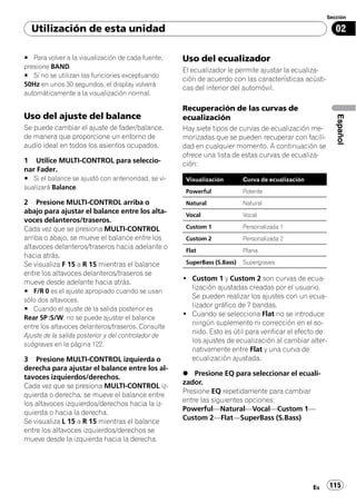 Sección

  Utilización de esta unidad                                                                               02

# Para volver a la visualización de cada fuente,     Uso del ecualizador
presione BAND.
                                                     El ecualizador le permite ajustar la ecualiza-
# Si no se utilizan las funciones exceptuando
                                                     ción de acuerdo con las características acústi-
50Hz en unos 30 segundos, el display volverá
                                                     cas del interior del automóvil.
automáticamente a la visualización normal.

                                                     Recuperación de las curvas de
Uso del ajuste del balance




                                                                                                           Español
                                                     ecualización
Se puede cambiar el ajuste de fader/balance,         Hay siete tipos de curvas de ecualización me-
de manera que proporcione un entorno de              morizadas que se pueden recuperar con facili-
audio ideal en todos los asientos ocupados.          dad en cualquier momento. A continuación se
                                                     ofrece una lista de estas curvas de ecualiza-
1 Utilice MULTI-CONTROL para seleccio-               ción:
nar Fader.
# Si el balance se ajustó con anterioridad, se vi-    Visualización        Curva de ecualización
sualizará Balance.
                                                      Powerful             Potente
2 Presione MULTI-CONTROL arriba o                     Natural              Natural
abajo para ajustar el balance entre los alta-         Vocal                Vocal
voces delanteros/traseros.
Cada vez que se presiona MULTI-CONTROL                Custom 1             Personalizada 1
arriba o abajo, se mueve el balance entre los         Custom 2             Personalizada 2
altavoces delanteros/traseros hacia adelante o        Flat                 Plana
hacia atrás.
Se visualiza F 15 a R 15 mientras el balance          SuperBass (S.Bass)   Supergraves
entre los altavoces delanteros/traseros se
                                                     ! Custom 1 y Custom 2 son curvas de ecua-
mueve desde adelante hacia atrás.
                                                       lización ajustadas creadas por el usuario.
# F/R 0 es el ajuste apropiado cuando se usan
                                                       Se pueden realizar los ajustes con un ecua-
sólo dos altavoces.
                                                       lizador gráfico de 7 bandas.
# Cuando el ajuste de la salida posterior es
                                                     ! Cuando se selecciona Flat no se introduce
Rear SP :S/W, no se puede ajustar el balance
                                                       ningún suplemento ni corrección en el so-
entre los altavoces delanteros/traseros. Consulte
                                                       nido. Esto es útil para verificar el efecto de
Ajuste de la salida posterior y del controlador de
                                                       los ajustes de ecualización al cambiar alter-
subgraves en la página 122.
                                                       nativamente entre Flat y una curva de
3 Presione MULTI-CONTROL izquierda o                   ecualización ajustada.
derecha para ajustar el balance entre los al-
                                                     % Presione EQ para seleccionar el ecuali-
tavoces izquierdos/derechos.
                                                     zador.
Cada vez que se presiona MULTI-CONTROL iz-
                                                     Presione EQ repetidamente para cambiar
quierda o derecha, se mueve el balance entre
                                                     entre las siguientes opciones:
los altavoces izquierdos/derechos hacia la iz-
                                                     Powerful—Natural—Vocal—Custom 1—
quierda o hacia la derecha.
                                                     Custom 2—Flat—SuperBass (S.Bass)
Se visualiza L 15 a R 15 mientras el balance
entre los altavoces izquierdos/derechos se
mueve desde la izquierda hacia la derecha.




                                                                                                   Es   115
 