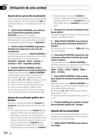 Sección

02        Utilización de esta unidad

       Ajuste de las curvas de ecualización              ! Se puede crear una curva Custom 2
       Las curvas de ecualización que vienen predefi-      común a todas las fuentes. Si se realizan
       nidas de fábrica, con la excepción de Flat, se      ajustes cuando la curva Custom 2 está se-
       pueden ajustar a un nivel preciso (control de       leccionada, la curva Custom 2 se actuali-
       matiz).                                             zará.

       1 Utilice MULTI-CONTROL para seleccio-            1 Recupere la curva de ecualización que
       nar el ajuste del ecualizador gráfico.            desea ajustar.
       Powerful aparece en el display.                   Consulte Recuperación de las curvas de ecuali-
       Si se ha seleccionado anteriormente la curva      zación en la página anterior.
       de ecualización, se visualizará la curva selec-
                                                         2 Utilice MULTI-CONTROL para seleccio-
       cionada previamente en lugar de Powerful.
                                                         nar el ajuste del ecualizador gráfico de 7
       2 Presione MULTI-CONTROL izquierda o              bandas.
       derecha para seleccionar una curva de             La frecuencia y el nivel (p. ej., 50Hz +4) apare-
       ecualización.                                     cen en el display.
       Cada vez que se presiona MULTI-CONTROL iz-
                                                         3 Pulse MULTI-CONTROL izquierda o de-
       quierda o derecha, se seleccionan las curvas
                                                         recha para seleccionar la banda de ecuali-
       de ecualización en el siguiente orden:
                                                         zación a ajustar.
       Powerful—Natural—Vocal—Custom 1—
                                                         Cada vez que se pulsa MULTI-CONTROL iz-
       Custom 2—Flat—SuperBass (S.Bass)
                                                         quierda o derecha, se seleccionan las bandas
       3 Presione MULTI-CONTROL arriba o                 de ecualización en el siguiente orden:
       abajo para ajustar la curva de ecualización.      50Hz—125Hz—315Hz—800Hz—2kHz—
       Cada vez que se presiona MULTI-CONTROL            5kHz—12,5kHz
       arriba o abajo, se aumenta o disminuye la
                                                         4 Pulse MULTI-CONTROL arriba o abajo
       curva de ecualización, respectivamente.
                                                         para ajustar el nivel de la banda de ecuali-
       Se visualiza +6 a –4 (o –6) mientras se aumen-
                                                         zación.
       ta o disminuye la curva de ecualización.
                                                         Cada vez que se pulsa MULTI-CONTROL arri-
       # La gama real de ajustes difiere de acuerdo
                                                         ba o abajo, se aumenta o disminuye el nivel
       con la curva de ecualización seleccionada.
                                                         de la banda de ecualización.
       # No se puede ajustar una curva de ecualiza-
                                                         Se visualiza +6 a –6 mientras se aumenta o
       ción con todas las frecuencias definidas en 0.
                                                         disminuye el nivel.
                                                         # Se puede seleccionar otra banda y ajustar su
       Ajuste del ecualizador gráfico de 7               nivel.
       bandas
       Para las curvas de ecualización Custom 1 y        5 Presione BAND para cancelar el ajuste
       Custom 2, se puede ajustar el nivel de cada       del ecualizador gráfico de 7 bandas.
       banda.
       ! Se puede crear una curva Custom 1 sepa-         Ajuste de la sonoridad
          rada por cada fuente. (El lector de CD in-
                                                         La sonoridad compensa las deficiencias en
          corporado y el lector de CD múltiple se
                                                         las gamas de sonido bajas y altas cuando se
          fijan al mismo ajuste de ecualización auto-
                                                         escucha a un volumen bajo.
          máticamente.) Si se realizan ajustes cuan-
          do una curva distinta a Custom 2 está          1 Utilice MULTI-CONTROL para seleccio-
          seleccionada, los ajustes de la curva de       nar LOUD.
          ecualización se memorizarán en Custom 1.

 116      Es
 