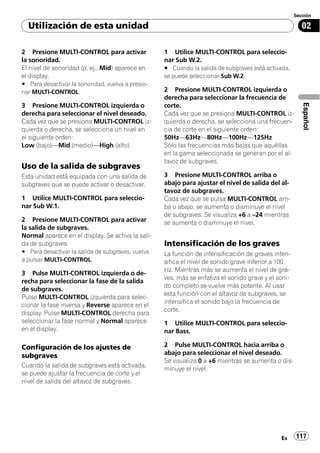 Sección

  Utilización de esta unidad                                                                            02

2 Presione MULTI-CONTROL para activar              1 Utilice MULTI-CONTROL para seleccio-
la sonoridad.                                      nar Sub W.2.
El nivel de sonoridad (p. ej., Mid) aparece en     # Cuando la salida de subgraves está activada,
el display.                                        se puede seleccionar Sub W.2.
# Para desactivar la sonoridad, vuelva a presio-
nar MULTI-CONTROL.                                 2 Presione MULTI-CONTROL izquierda o
                                                   derecha para seleccionar la frecuencia de




                                                                                                        Español
3 Presione MULTI-CONTROL izquierda o               corte.
derecha para seleccionar el nivel deseado.         Cada vez que se presiona MULTI-CONTROL iz-
Cada vez que se presiona MULTI-CONTROL iz-         quierda o derecha, se selecciona una frecuen-
quierda o derecha, se selecciona un nivel en       cia de corte en el siguiente orden:
el siguiente orden:                                50Hz—63Hz—80Hz—100Hz—125Hz
Low (bajo)—Mid (medio)—High (alto)                 Sólo las frecuencias más bajas que aquéllas
                                                   en la gama seleccionada se generan por el al-
                                                   tavoz de subgraves.
Uso de la salida de subgraves
Esta unidad está equipada con una salida de        3 Presione MULTI-CONTROL arriba o
subgraves que se puede activar o desactivar.       abajo para ajustar el nivel de salida del al-
                                                   tavoz de subgraves.
1 Utilice MULTI-CONTROL para seleccio-             Cada vez que se pulsa MULTI-CONTROL arri-
nar Sub W.1.                                       ba o abajo, se aumenta o disminuye el nivel
                                                   de subgraves. Se visualiza +6 a –24 mientras
2 Presione MULTI-CONTROL para activar              se aumenta o disminuye el nivel.
la salida de subgraves.
Normal aparece en el display. Se activa la sali-
da de subgraves.                                   Intensificación de los graves
# Para desactivar la salida de subgraves, vuelva   La función de intensificación de graves inten-
a pulsar MULTI-CONTROL.                            sifica el nivel de sonido grave inferior a 100
                                                   Hz. Mientras más se aumenta el nivel de gra-
3 Pulse MULTI-CONTROL izquierda o de-
                                                   ves, más se enfatiza el sonido grave y el soni-
recha para seleccionar la fase de la salida
                                                   do completo se vuelve más potente. Al usar
de subgraves.
                                                   esta función con el altavoz de subgraves, se
Pulse MULTI-CONTROL izquierda para selec-
                                                   intensifica el sonido bajo la frecuencia de
cionar la fase inversa y Reverse aparece en el
                                                   corte.
display. Pulse MULTI-CONTROL derecha para
seleccionar la fase normal y Normal aparece        1 Utilice MULTI-CONTROL para seleccio-
en el display.                                     nar Bass.

Configuración de los ajustes de                    2 Pulse MULTI-CONTROL hacia arriba o
subgraves                                          abajo para seleccionar el nivel deseado.
                                                   Se visualiza 0 a +6 mientras se aumenta o dis-
Cuando la salida de subgraves está activada,
                                                   minuye el nivel.
se puede ajustar la frecuencia de corte y el
nivel de salida del altavoz de subgraves.




                                                                                              Es     117
 