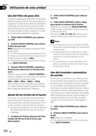 Sección

02        Utilización de esta unidad

       Uso del filtro de paso alto                           2 Utilice MULTI-CONTROL para seleccio-
       Cuando no desea que se generen los sonidos            nar SLA.
       bajos de la gama de frecuencias de salida de          3 Pulse MULTI-CONTROL arriba o abajo
       subgraves a través de los altavoces delanteros        para ajustar el volumen de la fuente.
       o traseros, active el filtro de paso alto (HPF).      Cada vez que se presiona MULTI-CONTROL
       Sólo las frecuencias más altas que aquéllas           arriba o abajo, se aumenta o disminuye el vo-
       en la gama seleccionada se generan a través           lumen de la fuente.
       de los altavoces delanteros o traseros.               Se visualiza SLA +4 a SLA –4 mientras se au-
       1 Utilice MULTI-CONTROL para seleccio-                menta o disminuye el volumen de la fuente.
       nar HPF.
                                                                 Notas
       2 Presione MULTI-CONTROL para activar                 ! El nivel del volumen del sintonizador de MW/
       el filtro de paso alto.                                 LW también se puede ajustar con el ajuste del
       80Hz aparece en el display. Se activa el filtro         nivel de fuente.
       de paso alto.                                         ! El reproductor de CD incorporado y el repro-
       # Si el filtro de paso alto se ha ajustado con an-      ductor de CD múltiple se definen automática-
       terioridad, se visualizará la frecuencia previamen-     mente con el mismo ajuste del nivel de
       te seleccionada en lugar de 80Hz.                       fuente.
       # Para desactivar el filtro de paso alto, vuelva a    ! La unidad externa 1 y la unidad externa 2 se
       pulsar MULTI-CONTROL.                                   definen automáticamente con el mismo ajus-
       3 Presione MULTI-CONTROL izquierda o                    te del nivel de fuente.
       derecha para seleccionar la frecuencia de
       corte.                                                Uso del nivelador automático
       Cada vez que se presiona MULTI-CONTROL iz-
       quierda o derecha, se selecciona una frecuen-
                                                             de sonido
       cia de corte en el siguiente orden:                   Al conducir su automóvil, los ruidos en el ve-
       50Hz—63Hz—80Hz—100Hz—125Hz                            hículo cambian de acuerdo con la velocidad
       Sólo las frecuencias más altas que aquéllas           de conducción y las condiciones de la carrete-
       en la gama seleccionada se generan a través           ra. El nivelador automático de sonido (ASL)
       de los altavoces delanteros o traseros.               controla los niveles variables de estos ruidos y
                                                             aumenta el volumen automáticamente, si los
                                                             ruidos alcanzan niveles más altos. La sensibili-
       Ajuste de los niveles de la fuente                    dad (variación del nivel de volumen según el
       La función SLA (ajuste del nivel de fuente) le        nivel de ruido) de la función ASL se puede
       permite ajustar el nivel de volumen de cada           ajustar en uno de los cinco niveles disponi-
       fuente para evitar cambios radicales en el vo-        bles.
       lumen cuando se cambia entre las fuentes.
                                                             1 Utilice MULTI-CONTROL para seleccio-
       ! Los ajustes se basan en el nivel de volumen
                                                             nar ASL.
          del sintonizador de FM, que se mantiene
          inalterado.                                        2 Presione MULTI-CONTROL para activar
                                                             el ASL.
       1 Compare el nivel de volumen del sinto-
                                                             Mid aparece en el display.
       nizador de FM con el de la fuente que
                                                             # Para desactivar la función ASL, vuelva a pre-
       desea ajustar.
                                                             sionar MULTI-CONTROL.



 118      Es
 