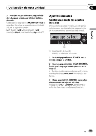 Sección

  Utilización de esta unidad                                                                        02

3 Presione MULTI-CONTROL izquierda o            Ajustes iniciales
derecha para seleccionar el nivel del ASL
deseado.                                        Configuración de los ajustes
Cada vez que se presiona MULTI-CONTROL iz-      iniciales
quierda o derecha, se selecciona un nivel del   Utilizando los ajustes iniciales, puede perso-
ASL en el siguiente orden:                      nalizar varios ajustes del sistema para lograr
Low (bajo)—Mid-L (medio-bajo)—Mid               un funcionamiento óptimo de esta unidad.




                                                                                                    Español
(medio)—Mid-H (medio-alto)—High (alto)




                                                                 1
                                                1 Visualización de función
                                                  Muestra el estado de la función.

                                                1 Mantenga presionado SOURCE hasta
                                                que se apague la unidad.

                                                2 Mantenga presionado MULTI-CONTROL
                                                hasta que Language select aparezca en el
                                                display.
                                                # También puede realizar esta operación mante-
                                                niendo presionado FUNCTION del mando a dis-
                                                tancia.

                                                3 Haga girar MULTI-CONTROL para selec-
                                                cionar uno de los ajustes iniciales.
                                                Haga girar MULTI-CONTROL para cambiar
                                                entre las funciones en el siguiente orden:




                                                                                           Es    119
 