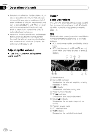 Section

02          Operating this unit

          ! External unit refers to a Pioneer product (such    Tuner
            as one available in the future) that, although
            incompatible as a source, enables control of       Basic Operations
            basic functions by this unit. Two external units   This unit’s AF (alternative frequencies search)
            can be controlled by this unit. When two exter-    function can be turned on and off. AF should
            nal units are connected, the allocation of         be off for normal tuning operation (refer to
            them to external unit 1 or external unit 2 is      page 14).
            automatically set by this unit.
          ! When this unit’s blue/white lead is connected      RDS
            to the vehicle’s auto-antenna relay control        RDS (radio data system) contains inaudible in-
            terminal, the vehicle’s antenna extends when       formations that helps searching of the radio
            this unit’s source is turned on. To retract the    stations.
            antenna, turn the source off.                      ! RDS service may not be provided by all sta-
                                                                  tions.
                                                               ! RDS functions such as AF and TA are only
          Adjusting the volume                                    active when your radio is tuned to an RDS
          % Use MULTI-CONTROL to adjust the                       station.
          sound level.




                                                               1 Band indicator
                                                               2 Stereo (5) indicator
                                                                 Shows when the selected frequency is being
                                                                 broadcast in stereo.
                                                               3 LOC indicator
                                                                 Shows when local seek tuning is on.
                                                               4 Preset number indicator
                                                               5 TP ( ) indicator
                                                                 Shows when a TP station is tuned in.
                                                               6 News ( ) indicator
                                                                 Shows when the set news program is re-
                                                                 ceived.
                                                               7 Program service name
                                                               8 PTY label indicator
                                                               9 TEXT indicator
                                                                 Shows when the radio text is received.




  12        En
 