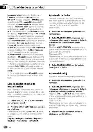 Sección

02        Utilización de esta unidad

       Language select (selección de idioma)—            Ajuste de la fecha
       Calendar (calendario)—Clock (reloj)—              La visualización de calendario ajustada en
       Off clock (reloj de apagado)—FM step (paso        este modo aparece cuando la fuente del telé-
       de sintonía de FM)—Auto PI (búsqueda PI           fono está seleccionada y las fuentes o la de-
       automática)—Warning tone (tono de adver-          mostración de características están
       tencia)—Face auto open (apertura automáti-        desactivadas.
       ca de la cara)—AUX1 (entrada auxiliar 1)—
       AUX2 (entrada auxiliar 2)—Dimmer (atenua-         1 Utilice MULTI-CONTROL para seleccio-
       dor de luz)—Brightness (brillo)—S/W control       nar Calendar.
       (salida posterior y controlador de subgraves)
       —Mute (silenciamiento/atenuación del soni-        2 Pulse MULTI-CONTROL izquierda o de-
       do)—Demonstration (demostración de carac-         recha para seleccionar el segmento de la vi-
       terísticas)—Reverse mode (modo inverso)—          sualización de calendario que desea
       Ever-scroll (desplazamiento continuo)—            ajustar.
       BT AUDIO (Bluetooth audio)—Pin code input         Al pulsar MULTI-CONTROL izquierda o dere-
       (ingreso de código PIN)—Edit device name          cha se seleccionará un solo segmento de la vi-
       (edición del nombre de dispositivo)—              sualización del calendario:
       BT Version Info. (información de versión de       Día—Mes—Año
       Bluetooth)—BT reset (reajuste de Bluetooth)       Al seleccionar las horas o los minutos de la vi-
       Siga las instrucciones que se indican a conti-    sualización de calendario, los dígitos seleccio-
       nuación para operar cada ajuste en particular.    nados destellarán.
       # También se puede seleccionar la función pre-
                                                         3 Pulse MULTI-CONTROL arriba o abajo
       sionando FUNCTION en el mando a distancia.
                                                         para ajustar la fecha.
       # Para cancelar los ajustes iniciales, presione
       BAND.
       # No se puede seleccionar BT AUDIO cuando         Ajuste del reloj
       se ha conectado el reproductor de audio Blue-
                                                         Siga estas instrucciones para ajustar el reloj.
       tooth.
                                                         1 Utilice MULTI-CONTROL para seleccio-
                                                         nar Clock.
       Selección del idioma de
       visualización                                     2 Pulse MULTI-CONTROL izquierda o de-
       Para una mayor comodidad, esta unidad in-         recha para seleccionar el segmento de la vi-
       cluye un display en varios idiomas. Es posible    sualización del reloj que desea ajustar.
       seleccionar el idioma más adecuado como pri-      Al pulsar MULTI-CONTROL izquierda o dere-
       mera opción de idioma.                            cha se seleccionará un solo segmento de la vi-
                                                         sualización del reloj:
       1 Utilice MULTI-CONTROL para seleccio-            Hora—Minuto
       nar Language select.                              Al seleccionar las horas o los minutos de la vi-
                                                         sualización del reloj, los dígitos seleccionados
       2 Presione MULTI-CONTROL para seleccio-           destellarán.
       nar el idioma.
       Cada vez que se presiona MULTI-CONTROL,           3 Presione MULTI-CONTROL arriba o
       se seleccionan los idiomas en el siguiente        abajo para ajustar el reloj.
       orden:
       English—Français—Italiano—Español—
       Deutsch—Nederlands—РУССКИЙ


 120      Es
 