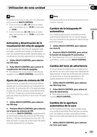 Sección

  Utilización de esta unidad                                                                               02


    Nota                                                Nota
Se puede sincronizar el reloj con una señal tem-   El paso de sintonía es de 50 kHz durante la sinto-
poral pulsando MULTI-CONTROL.                      nización manual.
! Si los minutos son 00 a 29, éstos se redon-
   dean hacia abajo. (p. ej., 10:18 se redondea
   en 10:00.)                                      Cambio de la búsqueda PI
! Si los minutos son 30 a 59, éstos se redon-      automática




                                                                                                           Español
   dean hacia arriba. (p. ej., 10:36 se redondea   La unidad puede buscar automáticamente
   en 11:00.)                                      una emisora diferente con el mismo progra-
                                                   ma, aun durante la recuperación de emisoras
                                                   presintonizadas.
Activación y desactivación de la
visualización del reloj de apagado                 1 Utilice MULTI-CONTROL para seleccio-
Si la visualización del reloj de apagado está      nar Auto PI.
activada, cuando las fuentes y la demostra-
                                                   2 Presione MULTI-CONTROL para activar
ción de características estén desactivadas, la
                                                   la función de búsqueda PI automática.
visualización de reloj aparecerá en el display.
                                                   # Para desactivar la función de búsqueda PI
1 Utilice MULTI-CONTROL para seleccio-             automática, vuelva a pulsar MULTI-CONTROL.
nar Off clock.

2 Pulse MULTI-CONTROL para activar la              Cambio del tono de advertencia
visualización del reloj de apagado.                Si no se extrae la carátula de la unidad princi-
# Para desactivar la visualización del reloj de    pal dentro de los cuatro segundos después de
apagado, pulse MULTI-CONTROL nuevamente.           desconectar la llave de encendido del automó-
                                                   vil, se emitirá un tono de advertencia. Se
                                                   puede desactivar el tono de advertencia.
Ajuste del paso de sintonía de FM
Normalmente, el paso de sintonía de FM em-         1 Utilice MULTI-CONTROL para seleccio-
pleado por la sintonización por búsqueda es        nar Warning tone.
de 50 kHz. Si la función AF o TA está activada,
                                                   2 Pulse MULTI-CONTROL para activar el
el paso de sintonía cambia automáticamente
                                                   tono de advertencia.
a 100 kHz. Puede ser conveniente ajustar el
                                                   # Para desactivar el tono de advertencia, vuelva
paso de sintonía a 50 kHz si la función AF está
                                                   a pulsar MULTI-CONTROL.
activada.

1 Utilice MULTI-CONTROL para seleccio-             Cambio de la apertura
nar FM step.
                                                   automática de la cara
2 Presione MULTI-CONTROL para seleccio-            Como medida antirrobo, esta unidad posee
nar el paso de sintonía de FM.                     una carátula extraíble. Para facilitar su extrac-
Al presionar MULTI-CONTROL repetidamente           ción, la carátula se abre automáticamente.
se cambiará el paso de sintonía de FM entre        Esta función está activada de forma predefini-
50 kHz y 100 kHz mientras la función AF o TA       da.
está activada. El paso de sintonía de FM selec-
cionado aparecerá en el display.                   1 Utilice MULTI-CONTROL para seleccio-
                                                   nar Face auto open.


                                                                                                Es      121
 