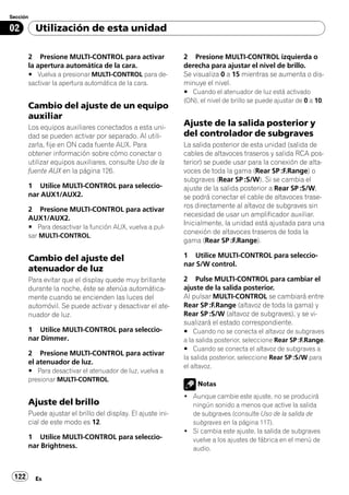 Sección

02        Utilización de esta unidad

       2 Presione MULTI-CONTROL para activar                 2 Presione MULTI-CONTROL izquierda o
       la apertura automática de la cara.                    derecha para ajustar el nivel de brillo.
       # Vuelva a presionar MULTI-CONTROL para de-           Se visualiza 0 a 15 mientras se aumenta o dis-
       sactivar la apertura automática de la cara.           minuye el nivel.
                                                             # Cuando el atenuador de luz está activado
                                                             (ON), el nivel de brillo se puede ajustar de 0 a 10.
       Cambio del ajuste de un equipo
       auxiliar
       Los equipos auxiliares conectados a esta uni-
                                                             Ajuste de la salida posterior y
       dad se pueden activar por separado. Al utili-         del controlador de subgraves
       zarla, fije en ON cada fuente AUX. Para               La salida posterior de esta unidad (salida de
       obtener información sobre cómo conectar o             cables de altavoces traseros y salida RCA pos-
       utilizar equipos auxiliares, consulte Uso de la       terior) se puede usar para la conexión de alta-
       fuente AUX en la página 126.                          voces de toda la gama (Rear SP :F.Range) o
                                                             subgraves (Rear SP :S/W). Si se cambia el
       1 Utilice MULTI-CONTROL para seleccio-                ajuste de la salida posterior a Rear SP :S/W,
       nar AUX1/AUX2.                                        se podrá conectar el cable de altavoces trase-
                                                             ros directamente al altavoz de subgraves sin
       2 Presione MULTI-CONTROL para activar
                                                             necesidad de usar un amplificador auxiliar.
       AUX1/AUX2.
                                                             Inicialmente, la unidad está ajustada para una
       # Para desactivar la función AUX, vuelva a pul-
                                                             conexión de altavoces traseros de toda la
       sar MULTI-CONTROL.
                                                             gama (Rear SP :F.Range).

       Cambio del ajuste del                                 1 Utilice MULTI-CONTROL para seleccio-
                                                             nar S/W control.
       atenuador de luz
       Para evitar que el display quede muy brillante        2 Pulse MULTI-CONTROL para cambiar el
       durante la noche, éste se atenúa automática-          ajuste de la salida posterior.
       mente cuando se encienden las luces del               Al pulsar MULTI-CONTROL se cambiará entre
       automóvil. Se puede activar y desactivar el ate-      Rear SP :F.Range (altavoz de toda la gama) y
       nuador de luz.                                        Rear SP :S/W (altavoz de subgraves), y se vi-
                                                             sualizará el estado correspondiente.
       1 Utilice MULTI-CONTROL para seleccio-                # Cuando no se conecta el altavoz de subgraves
       nar Dimmer.                                           a la salida posterior, seleccione Rear SP :F.Range.
                                                             # Cuando se conecta el altavoz de subgraves a
       2 Presione MULTI-CONTROL para activar
                                                             la salida posterior, seleccione Rear SP :S/W para
       el atenuador de luz.
                                                             el altavoz.
       # Para desactivar el atenuador de luz, vuelva a
       presionar MULTI-CONTROL.
                                                                  Notas
                                                             ! Aunque cambie este ajuste, no se producirá
       Ajuste del brillo                                       ningún sonido a menos que active la salida
       Puede ajustar el brillo del display. El ajuste ini-     de subgraves (consulte Uso de la salida de
       cial de este modo es 12.                                subgraves en la página 117).
                                                             ! Si cambia este ajuste, la salida de subgraves
       1 Utilice MULTI-CONTROL para seleccio-                  vuelve a los ajustes de fábrica en el menú de
       nar Brightness.                                         audio.



 122      Es
 