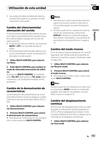 Sección

  Utilización de esta unidad                                                                             02

! Las salidas de cables de altavoces traseros y        Notas
  la salida RCA posterior se cambian simultá-
  neamente en este ajuste.                         ! Recuerde que si este modo de demostración
                                                     sigue funcionando cuando el motor del ve-
                                                     hículo está apagado, se puede descargar la
Cambio del silenciamiento/                           batería.
atenuación del sonido                              ! También puede activar o desactivar la demos-




                                                                                                         Español
El sonido proveniente de este sistema se silen-      tración de características, presionando
cia o atenúa automáticamente cuando se reci-         DISPLAY mientras la unidad está apagada.
be la señal desde el equipo con función de           Para obtener más detalles, consulte Modo de
silenciamiento.                                      demostración de características en la página
! El sonido se silencia o atenúa, se visualizan      75.
    MUTE o ATT y no se puede ajustar el
    audio.                                         Cambio del modo inverso
! El sonido proveniente de este sistema vuel-
                                                   Si no se realiza ninguna operación en unos 30
    ve a la normalidad cuando se cancela el si-
                                                   segundos, las indicaciones de la pantalla co-
    lenciador o la atenuación.
                                                   mienzan a invertirse y siguen haciéndolo cada
1 Utilice MULTI-CONTROL para seleccio-             10 segundos.
nar Mute.
                                                   1 Utilice MULTI-CONTROL para seleccio-
2 Pulse MULTI-CONTROL para cambiar el              nar Reverse mode.
modo de silenciador/atenuación de teléfo-
                                                   2 Presione MULTI-CONTROL para activar
no.
                                                   el modo inverso.
Al presionar MULTI-CONTROL se cambiará
                                                   # Para desactivar el modo inverso, vuelva a pre-
entre TEL ATT (atenuación) y TEL mute (silen-
                                                   sionar MULTI-CONTROL.
ciamiento), y se visualizará el estado corres-
pondiente.
                                                       Nota
                                                   También puede activar o desactivar el modo inver-
Cambio de la demostración de                       so, presionando BAND mientras la unidad está
características                                    apagada. Para obtener más detalles, consulte
La demostración de características se inicia       Modo inverso en la página 75.
automáticamente cuando se apaga la unidad
mientras la llave de encendido está en ACC u
ON.
                                                   Cambio del desplazamiento
                                                   continuo
1 Utilice MULTI-CONTROL para seleccio-             Si la función de desplazamiento continuo está
nar Demonstration.                                 activada, la información de texto grabada en
                                                   el CD o iPod se desplazará de manera ininte-
2 Presione MULTI-CONTROL para activar
                                                   rrumpida. Desactive la función si desea que la
la demostración de características.
                                                   información se desplace una sola vez.
# Para desactivar la demostración de caracterís-
ticas, vuelva a presionar MULTI-CONTROL.           1 Utilice MULTI-CONTROL para seleccio-
                                                   nar Ever-scroll.




                                                                                               Es      123
 