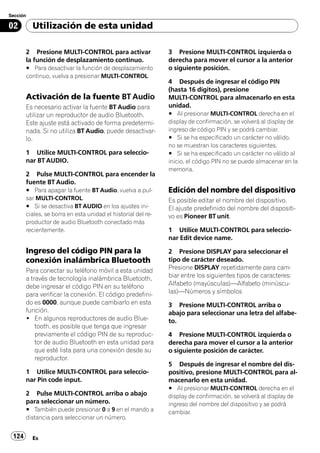 Sección

02        Utilización de esta unidad

       2 Presione MULTI-CONTROL para activar                  3 Presione MULTI-CONTROL izquierda o
       la función de desplazamiento continuo.                 derecha para mover el cursor a la anterior
       # Para desactivar la función de desplazamiento         o siguiente posición.
       continuo, vuelva a presionar MULTI-CONTROL.
                                                              4 Después de ingresar el código PIN
                                                              (hasta 16 dígitos), presione
       Activación de la fuente BT Audio                       MULTI-CONTROL para almacenarlo en esta
       Es necesario activar la fuente BT Audio para           unidad.
       utilizar un reproductor de audio Bluetooth.            # Al presionar MULTI-CONTROL derecha en el
       Este ajuste está activado de forma predetermi-         display de confirmación, se volverá al display de
       nada. Si no utiliza BT Audio, puede desactivar-        ingreso de código PIN y se podrá cambiar.
       lo.                                                    # Si se ha especificado un carácter no válido,
                                                              no se muestran los caracteres siguientes.
       1 Utilice MULTI-CONTROL para seleccio-                 # Si se ha especificado un carácter no válido al
       nar BT AUDIO.                                          inicio, el código PIN no se puede almacenar en la
                                                              memoria.
       2 Pulse MULTI-CONTROL para encender la
       fuente BT Audio.
       # Para apagar la fuente BT Audio, vuelva a pul-        Edición del nombre del dispositivo
       sar MULTI-CONTROL.                                     Es posible editar el nombre del dispositivo.
       # Si se desactiva BT AUDIO en los ajustes ini-         El ajuste predefinido del nombre del dispositi-
       ciales, se borra en esta unidad el historial del re-   vo es Pioneer BT unit.
       productor de audio Bluetooth conectado más
       recientemente.                                         1 Utilice MULTI-CONTROL para seleccio-
                                                              nar Edit device name.

       Ingreso del código PIN para la                         2 Presione DISPLAY para seleccionar el
       conexión inalámbrica Bluetooth                         tipo de carácter deseado.
       Para conectar su teléfono móvil a esta unidad          Presione DISPLAY repetidamente para cam-
       a través de tecnología inalámbrica Bluetooth,          biar entre los siguientes tipos de caracteres:
       debe ingresar el código PIN en su teléfono             Alfabeto (mayúsculas)—Alfabeto (minúscu-
       para verificar la conexión. El código predefini-       las)—Números y símbolos
       do es 0000, aunque puede cambiarlo en esta             3 Presione MULTI-CONTROL arriba o
       función.                                               abajo para seleccionar una letra del alfabe-
       ! En algunos reproductores de audio Blue-              to.
           tooth, es posible que tenga que ingresar
           previamente el código PIN de su reproduc-          4 Presione MULTI-CONTROL izquierda o
           tor de audio Bluetooth en esta unidad para         derecha para mover el cursor a la anterior
           que esté lista para una conexión desde su          o siguiente posición de carácter.
           reproductor.
                                                              5 Después de ingresar el nombre del dis-
       1 Utilice MULTI-CONTROL para seleccio-                 positivo, presione MULTI-CONTROL para al-
       nar Pin code input.                                    macenarlo en esta unidad.
                                                              # Al presionar MULTI-CONTROL derecha en el
       2 Pulse MULTI-CONTROL arriba o abajo                   display de confirmación, se volverá al display de
       para seleccionar un número.                            ingreso del nombre del dispositivo y se podrá
       # También puede presionar 0 a 9 en el mando a          cambiar.
       distancia para seleccionar un número.


 124      Es
 