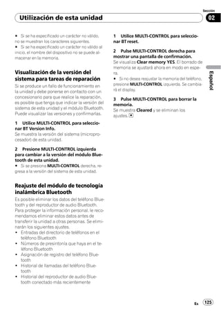 Sección

  Utilización de esta unidad                                                                              02

# Si se ha especificado un carácter no válido,      1 Utilice MULTI-CONTROL para seleccio-
no se muestran los caracteres siguientes.           nar BT reset.
# Si se ha especificado un carácter no válido al
inicio, el nombre del dispositivo no se puede al-   2 Pulse MULTI-CONTROL derecha para
macenar en la memoria.                              mostrar una pantalla de confirmación.
                                                    Se visualiza Clear memory YES. El borrado de
                                                    memoria se ajustará ahora en modo en espe-
Visualización de la versión del




                                                                                                          Español
                                                    ra.
sistema para tareas de reparación                   # Si no desea reajustar la memoria del teléfono,
Si se produce un fallo de funcionamiento en         presione MULTI-CONTROL izquierda. Se cambia-
la unidad y debe ponerse en contacto con un         rá el display.
concesionario para que realice la reparación,       3 Pulse MULTI-CONTROL para borrar la
es posible que tenga que indicar la versión del     memoria.
sistema de esta unidad y el módulo Bluetooth.       Se muestra Cleared y se eliminan los
Puede visualizar las versiones y confirmarlas.      ajustes.
1 Utilice MULTI-CONTROL para seleccio-
nar BT Version Info.
Se muestra la versión del sistema (micropro-
cesador) de esta unidad.

2 Presione MULTI-CONTROL izquierda
para cambiar a la versión del módulo Blue-
tooth de esta unidad.
# Si se presiona MULTI-CONTROL derecha, re-
gresa a la versión del sistema de esta unidad.


Reajuste del módulo de tecnología
inalámbrica Bluetooth
Es posible eliminar los datos del teléfono Blue-
tooth y del reproductor de audio Bluetooth.
Para proteger la información personal, le reco-
mendamos eliminar estos datos antes de
transferir la unidad a otras personas. Se elimi-
narán los siguientes ajustes.
! Entradas del directorio de teléfonos en el
   teléfono Bluetooth
! Números de presintonía que haya en el te-
   léfono Bluetooth
! Asignación de registro del teléfono Blue-
   tooth
! Historial de llamadas del teléfono Blue-
   tooth
! Historial del reproductor de audio Blue-
   tooth conectado más recientemente



                                                                                               Es      125
 