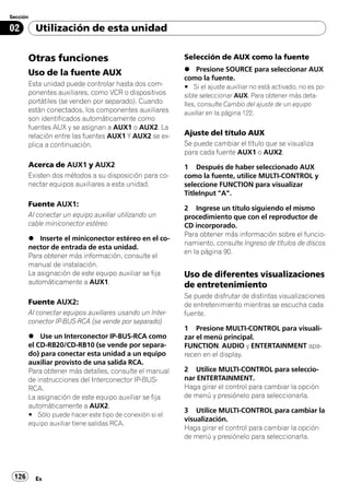 Sección

02        Utilización de esta unidad


       Otras funciones                                   Selección de AUX como la fuente
                                                         % Presione SOURCE para seleccionar AUX
       Uso de la fuente AUX
                                                         como la fuente.
       Esta unidad puede controlar hasta dos com-        # Si el ajuste auxiliar no está activado, no es po-
       ponentes auxiliares, como VCR o dispositivos      sible seleccionar AUX. Para obtener más deta-
       portátiles (se venden por separado). Cuando       lles, consulte Cambio del ajuste de un equipo
       están conectados, los componentes auxiliares      auxiliar en la página 122.
       son identificados automáticamente como
       fuentes AUX y se asignan a AUX1 o AUX2. La
       relación entre las fuentes AUX1 Y AUX2 se ex-     Ajuste del título AUX
       plica a continuación.                             Se puede cambiar el título que se visualiza
                                                         para cada fuente AUX1 o AUX2.
       Acerca de AUX1 y AUX2                             1 Después de haber seleccionado AUX
       Existen dos métodos a su disposición para co-     como la fuente, utilice MULTI-CONTROL y
       nectar equipos auxiliares a esta unidad.          seleccione FUNCTION para visualizar
                                                         TitleInput "A".
       Fuente AUX1:
                                                         2 Ingrese un título siguiendo el mismo
       Al conectar un equipo auxiliar utilizando un      procedimiento que con el reproductor de
       cable miniconector estéreo                        CD incorporado.
                                                         Para obtener más información sobre el funcio-
       % Inserte el miniconector estéreo en el co-
                                                         namiento, consulte Ingreso de títulos de discos
       nector de entrada de esta unidad.
                                                         en la página 90.
       Para obtener más información, consulte el
       manual de instalación.
       La asignación de este equipo auxiliar se fija     Uso de diferentes visualizaciones
       automáticamente a AUX1.                           de entretenimiento
                                                         Se puede disfrutar de distintas visualizaciones
       Fuente AUX2:                                      de entretenimiento mientras se escucha cada
       Al conectar equipos auxiliares usando un Inter-   fuente.
       conector IP-BUS-RCA (se vende por separado)
                                                         1 Presione MULTI-CONTROL para visuali-
       % Use un Interconector IP-BUS-RCA como            zar el menú principal.
       el CD-RB20/CD-RB10 (se vende por separa-          FUNCTION, AUDIO y ENTERTAINMENT apa-
       do) para conectar esta unidad a un equipo         recen en el display.
       auxiliar provisto de una salida RCA.
       Para obtener más detalles, consulte el manual     2 Utilice MULTI-CONTROL para seleccio-
       de instrucciones del Interconector IP-BUS-        nar ENTERTAINMENT.
       RCA.                                              Haga girar el control para cambiar la opción
       La asignación de este equipo auxiliar se fija     de menú y presiónelo para seleccionarla.
       automáticamente a AUX2.
                                                         3 Utilice MULTI-CONTROL para cambiar la
       # Sólo puede hacer este tipo de conexión si el
                                                         visualización.
       equipo auxiliar tiene salidas RCA.
                                                         Haga girar el control para cambiar la opción
                                                         de menú y presiónelo para seleccionarla.




 126      Es
 