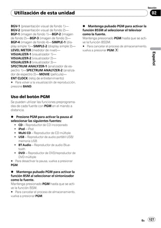 Sección

  Utilización de esta unidad                                                                           02

BGV-1 (presentación visual de fondo 1)—             % Mantenga pulsado PGM para activar la
BGV-2 (presentación visual de fondo 2)—             función BSSM al seleccionar el televisor
BGP-1 (imagen de fondo 1)—BGP-2 (imagen             como la fuente.
de fondo 2)—BGP-3 (imagen de fondo 3)—              Mantenga presionado PGM hasta que se acti-
BGP-4 (imagen de fondo 4)—SIMPLE-1 (dis-            ve la función BSSM.
play simple 1)—SIMPLE-2 (display simple 2)—         # Para cancelar el proceso de almacenamiento,
LEVEL METER (medidor de nivel)—                     vuelva a presionar PGM.




                                                                                                       Español
VISUALIZER-1 (visualizador 1)—
VISUALIZER-2 (visualizador 2)—
VISUALIZER-3 (visualizador 3)—
SPECTRUM ANALYZER-1 (analizador de es-
pectro 1)—SPECTRUM ANALYZER-2 (analiza-
dor de espectro 2)—MOVIE (película)—
ENT CLOCK (reloj de entretenimiento)
# Para volver a la visualización de reproducción,
presione BAND.


Uso del botón PGM
Se pueden utilizar las funciones preprograma-
das de cada fuente con PGM en el mando a
distancia.

% Presione PGM para activar la pausa al
seleccionar las siguientes fuentes:
  !  CD – Reproductor de CD incorporado
  !  iPod – iPod
  !  Multi CD – Reproductor de CD múltiple
  !  USB – Reproductor de audio portátil USB/
     memoria USB
  ! BT Audio – Reproductor de audio Blue-
     tooth
  ! DVD – Reproductor de DVD/reproductor de
     DVD múltiple
# Para desactivar la pausa, vuelva a presionar
PGM.

% Mantenga pulsado PGM para activar la
función BSM al seleccionar el sintonizador
como la fuente.
Mantenga presionado PGM hasta que se acti-
ve la función BSM.
# Para cancelar el proceso de almacenamiento,
vuelva a presionar PGM.




                                                                                             Es     127
 