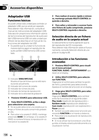Sección

03         Accesorios disponibles


       Adaptador USB                                      3 Para realizar el avance rápido o retroce-
                                                          so, mantenga pulsado MULTI-CONTROL iz-
       Funciones básicas                                  quierda o derecha.
       Se puede utilizar esta unidad para controlar un
       adaptador USB, que se vende por separado.          4 Para saltar y retroceder o avanzar hasta
       Para obtener más información, consulte el          otro fichero de audio comprimido, presione
       manual de instrucciones del adaptador USB.         MULTI-CONTROL izquierda o derecha.
       Esta sección proporciona información acerca
       de las funciones del reproductor de audio por-     Selección directa de un fichero
       tátil USB/memoria USB con esta unidad que
                                                          de audio en la carpeta actual
       difieren de las descritas en el manual de ins-
       trucciones del adaptador de USB.                   Es básicamente la misma operación que la
       ! Es posible que la unidad no funcione de          del reproductor de CD incorporado.
           manera óptima según el reproductor de          Para obtener más información sobre el funcio-
           audio portátil USB/memoria USB conec-          namiento, consulte Selección directa de una
           tado.                                          pista en la página 88.


                                                          Introducción a las funciones
                                                          avanzadas
                                                          1 Presione MULTI-CONTROL para visuali-
                                                          zar el menú principal.
                                                          FUNCTION, AUDIO y ENTERTAINMENT apa-
                                                          recen en el display.

                                                          2 Utilice MULTI-CONTROL para seleccio-
       1 Indicador WMA/MP3/AAC                            nar FUNCTION.
         Muestra el tipo de fichero que se está repro-    Haga girar el control para cambiar la opción
         duciendo actualmente.                            de menú y presiónelo para seleccionarla.
       2 Indicador del número de carpeta                  Aparece el nombre de la función en el display.
       3 Indicador de número de pista
       4 Indicador de tiempo de reproducción              3 Haga girar MULTI-CONTROL para selec-
       5 Indicador de la velocidad de grabación           cionar la función.
                                                          Haga girar MULTI-CONTROL para cambiar
       1    Presione SOURCE para seleccionar USB.         entre las funciones en el siguiente orden:
       2 Pulse MULTI-CONTROL arriba o abajo               Play mode (repetición de reproducción)—
       para seleccionar una carpeta.                      Random mode (reproducción aleatoria)—
       # No se puede seleccionar una carpeta que no
                                                          Scan mode (reproducción con exploración)—
       tenga un fichero de audio comprimido grabado
                                                          Pause (pausa)
                                                          # También se puede seleccionar la función pre-
       en ella.
                                                          sionando FUNCTION en el mando a distancia.
       # Para volver a la carpeta 01 (RAÍZ), mantenga
                                                          # Para volver a la visualización de reproducción,
       presionado BAND. Sin embargo, si la carpeta 01
                                                          presione BAND.
       (RAÍZ) no contiene ficheros, la reproducción co-
                                                          # Si no se utilizan las funciones en unos 30 se-
       menzará en la carpeta 02.
                                                          gundos, el display volverá automáticamente a la
                                                          visualización normal.



 128       Es
 