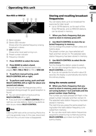 Section

    Operating this unit                                                                                    02




                                                                                                            English
Non-RDS or MW/LW                                     Storing and recalling broadcast
                                                     frequencies
                                                     You can easily store up to six broadcast fre-
                                                     quencies for later recall.
                                                     ! Up to 18 FM stations, six for each of the
                                                        three FM bands, and six MW/LW stations
                                                        can be stored in memory.

                                                     1 When you find a frequency that you
                                                     want to store in memory press LIST.
1 Band indicator
2 Stereo (5) indicator                               2 Use MULTI-CONTROL to store the se-
  Shows when the selected frequency is being         lected frequency in memory.
  broadcast in stereo.                               Turn to change the preset number; press and
3 LOC indicator                                      hold to store.
  Shows when local seek tuning is on.                The preset number you have selected will
4 Preset number indicator                            flash and then remain lit. The selected radio
5 Frequency indicator                                station frequency has been stored in memory.

1   Press SOURCE to select the tuner.                3 Use MULTI-CONTROL to select the de-
                                                     sired station.
2 Press BAND to select a band.                       Turn to change the station; press to select.
Press BAND until the desired band is dis-            # You can also change the station by pushing
played, FM-1, FM-2, FM-3 for FM or MW/LW.            MULTI-CONTROL up or down.
                                                     # If you do not operate the list within about 30
3 To perform manual tuning, push                     seconds, the display is automatically returned to
MULTI-CONTROL left or right.                         the ordinary display.
4 To perform seek tuning, push and hold
MULTI-CONTROL left or right for about one            Using the remote control
second and release.                                  % When you find a frequency that you
The tuner will scan the frequencies until a          want to store in memory, press one of pre-
broadcast strong enough for good reception is        set tuning buttons 1 to 6 and hold until the
found.                                               preset number stops flashing.
# You can cancel seek tuning by pushing              The number you have pressed will flash in the
MULTI-CONTROL left or right.                         preset number indicator and then remain lit.
# If you push and hold MULTI-CONTROL left or         The selected radio station frequency has been
right you can skip stations. Seek tuning starts as   stored in memory.
soon as you release MULTI-CONTROL.                   The next time you press the same preset tun-
                                                     ing button the radio station frequency is re-
     Note                                            called from memory.
Listening MW radio while connecting iPod to this     # You can also recall radio station frequencies
unit may generate noise. In this case, disconnect    assigned to preset tuning numbers by pushing
iPod from this unit and noise is disappeared.        MULTI-CONTROL up or down during the fre-
                                                     quency display.




                                                                                                  En      13
 
