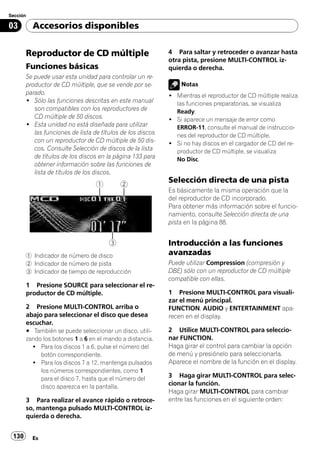 Sección

03        Accesorios disponibles


       Reproductor de CD múltiple                           4 Para saltar y retroceder o avanzar hasta
                                                            otra pista, presione MULTI-CONTROL iz-
       Funciones básicas                                    quierda o derecha.
       Se puede usar esta unidad para controlar un re-
       productor de CD múltiple, que se vende por se-           Notas
       parado.                                              ! Mientras el reproductor de CD múltiple realiza
       ! Sólo las funciones descritas en este manual          las funciones preparatorias, se visualiza
          son compatibles con los reproductores de            Ready.
          CD múltiple de 50 discos.                         ! Si aparece un mensaje de error como
       ! Esta unidad no está diseñada para utilizar           ERROR-11, consulte el manual de instruccio-
          las funciones de lista de títulos de los discos     nes del reproductor de CD múltiple.
          con un reproductor de CD múltiple de 50 dis-      ! Si no hay discos en el cargador de CD del re-
          cos. Consulte Selección de discos de la lista       productor de CD múltiple, se visualiza
          de títulos de los discos en la página 133 para      No Disc.
          obtener información sobre las funciones de
          lista de títulos de los discos.
                                                            Selección directa de una pista
                                                            Es básicamente la misma operación que la
                                                            del reproductor de CD incorporado.
                                                            Para obtener más información sobre el funcio-
                                                            namiento, consulte Selección directa de una
                                                            pista en la página 88.


                                                            Introducción a las funciones
       1 Indicador de número de disco                       avanzadas
       2 Indicador de número de pista                       Puede utilizar Compression (compresión y
       3 Indicador de tiempo de reproducción                DBE) sólo con un reproductor de CD múltiple
                                                            compatible con ellas.
       1 Presione SOURCE para seleccionar el re-
       productor de CD múltiple.                            1 Presione MULTI-CONTROL para visuali-
                                                            zar el menú principal.
       2 Presione MULTI-CONTROL arriba o                    FUNCTION, AUDIO y ENTERTAINMENT apa-
       abajo para seleccionar el disco que desea            recen en el display.
       escuchar.
       # También se puede seleccionar un disco, utili-      2 Utilice MULTI-CONTROL para seleccio-
       zando los botones 1 a 6 en el mando a distancia.     nar FUNCTION.
         ! Para los discos 1 a 6, pulse el número del       Haga girar el control para cambiar la opción
            botón correspondiente.                          de menú y presiónelo para seleccionarla.
         ! Para los discos 7 a 12, mantenga pulsados        Aparece el nombre de la función en el display.
            los números correspondientes, como 1
            para el disco 7, hasta que el número del        3 Haga girar MULTI-CONTROL para selec-
            disco aparezca en la pantalla.                  cionar la función.
                                                            Haga girar MULTI-CONTROL para cambiar
       3 Para realizar el avance rápido o retroce-          entre las funciones en el siguiente orden:
       so, mantenga pulsado MULTI-CONTROL iz-
       quierda o derecha.


 130      Es
 