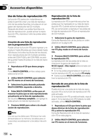 Sección

03        Accesorios disponibles

       Uso de listas de reproducción ITS                   Reproducción de la lista de
       La función ITS (selección instantánea de            reproducción ITS
       pista) le permite crear una lista de reproduc-      La reproducción ITS le permite escuchar las
       ción de las pistas favoritas incluidas en el car-   pistas que ha ingresado en su lista de repro-
       gador del reproductor de CD múltiple.               ducción ITS. Cuando activa la reproducción
       Después de añadir sus pistas favoritas a la         ITS, se comenzarán a reproducir las pistas de
       lista de reproducción, puede activar la repro-      la lista de reproducción ITS en el reproductor
       ducción ITS y reproducir sólo las pistas selec-     de CD múltiple.
       cionadas.
                                                           1 Seleccione la gama de repetición.
                                                           Consulte Reproducción de las pistas en orden
       Creación de una lista de reproducción               aleatorio en la página 89.
       con la programación ITS
       Puede utilizar la función ITS para ingresar y re-   2 Utilice MULTI-CONTROL para seleccio-
       producir hasta 99 pistas por disco desde hasta      nar ITS play mode en el menú de funcio-
       100 discos (incluidos los títulos de los discos).   nes.
       (Con reproductores de CD múltiple vendidos
                                                           3 Presione MULTI-CONTROL para activar
       antes del CDX-P1250 y del CDX-P650, es posi-
                                                           la reproducción ITS.
       ble guardar hasta 24 pistas en la lista de repro-
                                                           La reproducción de las pistas de la lista co-
       ducción.)
                                                           mienza en la gama de repetición
       1 Reproduzca el CD que desea progra-                M-CD repeat o Disc repeat seleccionada con
       mar.                                                anterioridad.
       Pulse MULTI-CONTROL arriba o abajo para             # Si no hay pistas programadas en la gama ac-
       seleccionar el CD.                                  tual de reproducción ITS, se visualiza ITS empty.
                                                           # Vuelva a pulsar MULTI-CONTROL para desac-
       2 Utilice MULTI-CONTROL para seleccio-              tivar la reproducción ITS.
       nar ITS memo en el menú de funciones.

       3 Seleccione la pista deseada pulsando              Borrado de una pista de la lista de
       MULTI-CONTROL izquierda o derecha.                  reproducción ITS
                                                           Puede eliminar una pista de la lista de repro-
       4 Pulse MULTI-CONTROL arriba para al-               ducción ITS si la función de reproducción ITS
       macenar la pista que se está reproduciendo          está activada.
       actualmente en la lista de reproducción.            Si la reproducción ITS ya está activada, vaya al
       Se visualiza Memory complete y se agrega la         paso 2. Si la reproducción ITS todavía no está
       pista actual a la lista de reproducción.            activada, utilice MULTI-CONTROL.
       5 Presione BAND para volver a la visuali-           1 Reproduzca el CD que tiene la pista que
       zación de reproducción.                             desea eliminar de la lista de reproducción
                                                           ITS y active la reproducción ITS.
               Nota                                        Consulte Reproducción de la lista de reproduc-
       Una vez que los datos para 100 discos han sido      ción ITS en esta página.
       almacenados en la memoria, los datos para un
                                                           2 Utilice MULTI-CONTROL para seleccio-
       nuevo disco se sobreponen a los datos más anti-
                                                           nar ITS memo en el menú de funciones.
       guos.




 132      Es
 
