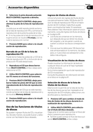 Sección

  Accesorios disponibles                                                                                   03

3 Seleccione la pista deseada pulsando              Ingreso de títulos de discos
MULTI-CONTROL izquierda o derecha.                  Utilice la función de ingreso de títulos de dis-
                                                    cos para almacenar hasta 100 títulos de CD
4 Presione MULTI-CONTROL abajo para
                                                    (con la lista de reproducción ITS) en el repro-
eliminar la pista de la lista de reproducción
                                                    ductor de CD múltiple. Cada título puede
ITS.
                                                    tener una longitud de hasta 10 caracteres.
La pista que se está reproduciendo se borra
                                                    Para obtener más información sobre el funcio-




                                                                                                           Español
de la lista de reproducción ITS y comienza la
                                                    namiento, consulte Ingreso de títulos de discos
reproducción de la próxima pista de la lista.
                                                    en la página 90.
# Si no hay pistas de la lista de reproducción en
                                                    ! Los títulos se conservan en la memoria,
la gama actual, se visualiza ITS empty y se rea-
                                                       aun después de que se retiren los discos
nuda la reproducción normal.
                                                       del cargador, y se recuperan cuando se
5 Presione BAND para volver a la visuali-              vuelven a colocar los discos correspondien-
zación de reproducción.                                tes.
                                                    ! Una vez que los datos para 100 discos han
                                                       sido almacenados en la memoria, los datos
Borrado de un CD de la lista de
                                                       para un nuevo disco se sobreponen a los
reproducción ITS
                                                       datos más antiguos.
Puede borrar todas las pistas de un CD de la
lista de reproducción ITS, si la función de re-
                                                    Visualización de los títulos de discos
producción ITS está desactivada.
                                                    Puede visualizar la información de texto en
1 Reproduzca el CD que desea borrar.                cualquier disco al cual se le haya ingresado
Pulse MULTI-CONTROL arriba o abajo para             un título de disco.
seleccionar el CD.                                  Es la misma operación que la del reproductor
                                                    de CD incorporado.
2 Utilice MULTI-CONTROL para seleccio-              Consulte Visualización de información de texto
nar ITS memo en el menú de funciones.               en el disco en la página 91.
3 Presione MULTI-CONTROL abajo para
borrar todas las pistas del CD que se está          Selección de discos de la lista de
reproduciendo de la lista de reproducción           títulos de los discos
ITS.                                                Esta función le permite ver la lista de los títu-
Todas las pistas del CD que se está reprodu-        los de los discos que se han ingresado en el
ciendo se borran de la lista de reproducción y      reproductor de CD múltiple y seleccionar uno
se visualiza Memory deleted.                        de ellos para su reproducción.
4 Presione BAND para volver a la visuali-           1 Presione LIST para cambiar al modo de
zación de reproducción.                             lista de títulos de los discos durante la vi-
                                                    sualización de reproducción.
Uso de las funciones de títulos                     2 Utilice MULTI-CONTROL para seleccio-
de discos                                           nar el título del disco deseado.
Se pueden ingresar títulos de CD y visualizar-      Haga girar el control para cambiar el título del
los. De esta manera, se puede buscar y selec-       disco y presione para reproducirlo.
cionar con facilidad el disco deseado.              # También puede cambiar el título del disco pul-
                                                    sando MULTI-CONTROL arriba o abajo.



                                                                                                 Es     133
 