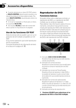 Sección

03        Accesorios disponibles

       # Cuando reproduzca un disco CD TEXT, presio-        Reproductor de DVD
       ne MULTI-CONTROL derecha para visualizar una
       lista de las pistas en el disco seleccionado. Pre-   Funciones básicas
       sione MULTI-CONTROL izquierda para volver a la       Se puede utilizar esta unidad para controlar un
       lista del disco.                                     reproductor de DVD o un reproductor de DVD
       # Si no se ha ingresado un título para un disco,     múltiple, que se vende por separado.
       se visualizará No D.Title.                           Para obtener más información sobre el funcio-
       # Se visualiza No Disc al lado del número del        namiento, consulte el manual de funciona-
       disco cuando no hay discos en el cargador.           miento del reproductor DVD o del reproductor
                                                            de DVD múltiple. Esta sección proporciona in-
                                                            formación acerca de las funciones de DVD
       Uso de las funciones CD TEXT                         con esta unidad que difieren de las descritas
       Estas funciones sólo se pueden usar con un re-       en el manual de instrucciones del reproductor
       productor de CD múltiple compatible con CD           de DVD o del reproductor de DVD múltiple.
       TEXT.
       Es la misma operación que la del reproductor
       de CD incorporado.
       Consulte Visualización de información de texto
       en el disco en la página 91.




                                                            1 Indicador DVD-V/VCD/CD/MP3/WMA
                                                              Muestra el tipo de disco que se está reprodu-
                                                              ciendo actualmente.
                                                            2 Indicador de número de disco
                                                              Muestra el número de disco que se está repro-
                                                              duciendo al utilizar el reproductor de DVD
                                                              múltiple.
                                                            3 Indicador de número de Título/Carpeta
                                                              Muestra el título (al reproducir vídeo DVD) o
                                                              la carpeta (al reproducir audio comprimido)
                                                              de la selección que se está reproduciendo ac-
                                                              tualmente.
                                                            4 Indicador de número de capítulo/pista
                                                              Muestra el capítulo (al reproducir un vídeo
                                                              DVD) o la pista (al reproducir un vídeo CD, CD
                                                              o audio comprimido) que se está reproducien-
                                                              do actualmente.
                                                            5 Indicador de tiempo de reproducción

                                                            1 Presione SOURCE para seleccionar el re-
                                                            productor de DVD o el de DVD múltiple.




 134      Es
 