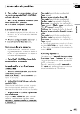 Sección

  Accesorios disponibles                                                                                 03

2 Para realizar el avance rápido o retroce-       Play mode (repetición de reproducción)—
so, mantenga pulsado MULTI-CONTROL iz-            Pause (pausa)
quierda o derecha.                                Durante la reproducción de un CD
                                                  Play mode (repetición de reproducción)—
3 Para saltar y retroceder o avanzar hasta        Random mode (reproducción aleatoria)—
otro capítulo/pista, presione                     Scan mode (reproducción con exploración)—
MULTI-CONTROL izquierda o derecha.                Pause (pausa)—ITS play mode (reproducción




                                                                                                         Español
                                                  ITS)—ITS memo (ingreso ITS)—
Selección de un disco                             TitleInput "A" (ingreso de títulos de discos)
                                                  Durante la reproducción de audio compri-
! Se puede utilizar esta función sólo si un re-   mido
  productor de DVD múltiple está conectado        Play mode (repetición de reproducción)—
  a esta unidad.                                  Random mode (reproducción aleatoria)—
% Presione cualquiera de los botones 1 a          Scan mode (reproducción con exploración)—
6 para seleccionar el disco deseado.              Pause (pausa)
                                                  # También se puede seleccionar la función pre-
                                                  sionando FUNCTION en el mando a distancia.
Selección de una carpeta                          # Para volver a la visualización de reproducción,
! Puede utilizar esta función sólo cuando         presione BAND.
  hay conectado a esta unidad, un reproduc-
  tor de DVD que corresponde a la reproduc-       Función y operación
  ción de audio comprimido.                       Las operaciones Play mode, Random mode,
                                                  Scan mode, Pause y TitleInput "A" son bási-
% Pulse MULTI-CONTROL arriba o abajo
                                                  camente las mismas que las del reproductor
para seleccionar una carpeta.
                                                  de CD incorporado.
                                                  También, las operaciones ITS play mode y
Introducción a las funciones                      ITS memo son básicamente las mismas que
avanzadas                                         las del reproductor de CD múltiple.

1 Presione MULTI-CONTROL para visuali-
zar el menú principal.
FUNCTION, AUDIO y ENTERTAINMENT apa-
recen en el display.

2 Utilice MULTI-CONTROL para seleccio-
nar FUNCTION.
Haga girar el control para cambiar la opción
de menú y presiónelo para seleccionarla.
Aparece el nombre de la función en el display.

3 Haga girar MULTI-CONTROL para selec-
cionar la función.
Haga girar MULTI-CONTROL para cambiar
entre las funciones en el siguiente orden:
Durante la reproducción de un vídeo DVD
o un vídeo CD



                                                                                              Es      135
 