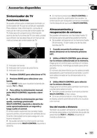 Sección

    Accesorios disponibles                                                                                03


Sintonizador de TV                                # Si mantiene presionado MULTI-CONTROL iz-
                                                  quierda o derecha, podrá saltar los canales. La
Funciones básicas                                 sintonización por búsqueda comienza inmediata-
Se puede utilizar esta unidad para controlar un   mente después de que suelte MULTI-CONTROL.
sintonizador de TV, que se vende por separado.
Para obtener más información, consulte el
manual de instrucciones del sintonizador de
                                                  Almacenamiento y




                                                                                                          Español
TV. Esta sección proporciona información          recuperación de emisoras
acerca de las funciones de TV con esta unidad     Se pueden almacenar con facilidad hasta 12
que difieren de las descritas en el manual de     emisoras para recuperarlas posteriormente.
instrucciones del sintonizador de TV.             ! Se pueden almacenar en la memoria hasta
                                                     24 emisoras, 12 por cada una de las dos
                                                     bandas de TV.

                                                  1 Cuando encuentre la emisora que
                                                  desea almacenar en la memoria presione
                                                  LIST.

                                                  2 Utilice el MULTI-CONTROL para almace-
                                                  nar la emisora seleccionada en la memoria.
                                                  Haga girar el control para cambiar el número
1 Indicador de banda                              de presintonía, mantenga pulsado para alma-
2 Indicador del número de presintonía             cenarlo.
3 Indicador de canal                              El número de presintonía que ha seleccionado
                                                  parpadeará y permanecerá encendido. La emi-
1   Presione SOURCE para seleccionar el TV.       sora seleccionada se ha almacenado en la
                                                  memoria.
2 Presione BAND para seleccionar una
banda.                                            3 Utilice MULTI-CONTROL para seleccio-
Pulse BAND hasta que visualice la banda de-       nar la emisora deseada.
seada: TV-1 o TV-2.                               Haga girar el control para cambiar la emisora
                                                  y pulse para seleccionarla.
3 Para utilizar la sintonización manual,
                                                  # También puede cambiar la emisora pulsando
pulse MULTI-CONTROL izquierda o dere-
                                                  MULTI-CONTROL arriba o abajo.
cha.
                                                  # Si no se utiliza la lista en unos 30 segundos,
4 Para utilizar la sintonización por bús-         el display volverá automáticamente a la visualiza-
queda, mantenga presionado                        ción normal.
MULTI-CONTROL izquierda o derecha du-
rante aproximadamente un segundo y                Uso del mando a distancia
luego suelte el control.
                                                  También se pueden almacenar y recuperar las
El sintonizador explorará los canales hasta
                                                  emisoras asignadas a los botones de ajuste de
que encuentre una emisora con señales de su-
                                                  presintonías P.CH 1 a P.CH 6 utilizando el
ficiente intensidad como para asegurar una
                                                  mando a distancia.
buena recepción.
# Se puede cancelar la sintonización por bús-
queda presionando MULTI-CONTROL izquierda o
derecha.



                                                                                               Es      137
 