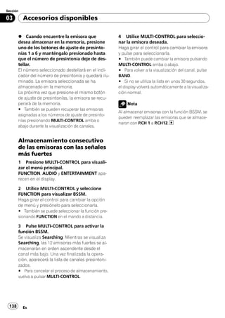 Sección

03        Accesorios disponibles

       % Cuando encuentre la emisora que                 4 Utilice MULTI-CONTROL para seleccio-
       desea almacenar en la memoria, presione           nar la emisora deseada.
       uno de los botones de ajuste de presinto-         Haga girar el control para cambiar la emisora
       nías 1 a 6 y manténgalo presionado hasta          y pulse para seleccionarla.
       que el número de presintonía deje de des-         # También puede cambiar la emisora pulsando
       tellar.                                           MULTI-CONTROL arriba o abajo.
       El número seleccionado destellará en el indi-     # Para volver a la visualización del canal, pulse
       cador del número de presintonía y quedará ilu-    BAND.
       minado. La emisora seleccionada se ha             # Si no se utiliza la lista en unos 30 segundos,
       almacenado en la memoria.                         el display volverá automáticamente a la visualiza-
       La próxima vez que presione el mismo botón        ción normal.
       de ajuste de presintonías, la emisora se recu-
       perará de la memoria.                                 Nota
       # También se pueden recuperar las emisoras
                                                         Al almacenar emisoras con la función BSSM, se
       asignadas a los números de ajuste de presinto-
                                                         pueden reemplazar las emisoras que se almace-
       nías presionando MULTI-CONTROL arriba o
                                                         naron con P.CH 1 a P.CH12.
       abajo durante la visualización de canales.


       Almacenamiento consecutivo
       de las emisoras con las señales
       más fuertes
       1 Presione MULTI-CONTROL para visuali-
       zar el menú principal.
       FUNCTION, AUDIO y ENTERTAINMENT apa-
       recen en el display.

       2 Utilice MULTI-CONTROL y seleccione
       FUNCTION para visualizar BSSM.
       Haga girar el control para cambiar la opción
       de menú y presiónelo para seleccionarla.
       # También se puede seleccionar la función pre-
       sionando FUNCTION en el mando a distancia.

       3 Pulse MULTI-CONTROL para activar la
       función BSSM.
       Se visualiza Searching. Mientras se visualiza
       Searching, las 12 emisoras más fuertes se al-
       macenarán en orden ascendente desde el
       canal más bajo. Una vez finalizada la opera-
       ción, aparecerá la lista de canales presintoni-
       zados.
       # Para cancelar el proceso de almacenamiento,
       vuelva a pulsar MULTI-CONTROL.




 138      Es
 
