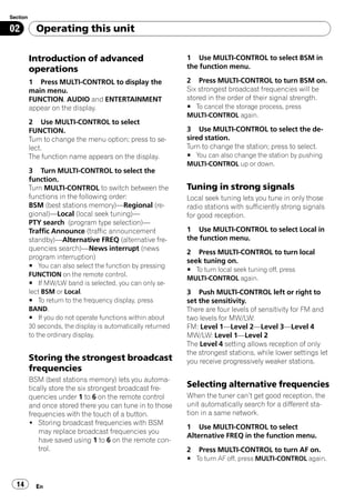 Section

02          Operating this unit

          Introduction of advanced                            1 Use MULTI-CONTROL to select BSM in
          operations                                          the function menu.

          1 Press MULTI-CONTROL to display the                2 Press MULTI-CONTROL to turn BSM on.
          main menu.                                          Six strongest broadcast frequencies will be
          FUNCTION, AUDIO and ENTERTAINMENT                   stored in the order of their signal strength.
          appear on the display.                              # To cancel the storage process, press
                                                              MULTI-CONTROL again.
          2 Use MULTI-CONTROL to select
          FUNCTION.                                           3 Use MULTI-CONTROL to select the de-
          Turn to change the menu option; press to se-        sired station.
          lect.                                               Turn to change the station; press to select.
          The function name appears on the display.           # You can also change the station by pushing
                                                              MULTI-CONTROL up or down.
          3 Turn MULTI-CONTROL to select the
          function.
          Turn MULTI-CONTROL to switch between the            Tuning in strong signals
          functions in the following order:                   Local seek tuning lets you tune in only those
          BSM (best stations memory)—Regional (re-            radio stations with sufficiently strong signals
          gional)—Local (local seek tuning)—                  for good reception.
          PTY search (program type selection)—
          Traffic Announce (traffic announcement              1 Use MULTI-CONTROL to select Local in
          standby)—Alternative FREQ (alternative fre-         the function menu.
          quencies search)—News interrupt (news
                                                              2 Press MULTI-CONTROL to turn local
          program interruption)
                                                              seek tuning on.
          # You can also select the function by pressing
                                                              # To turn local seek tuning off, press
          FUNCTION on the remote control.
                                                              MULTI-CONTROL again.
          # If MW/LW band is selected, you can only se-
          lect BSM or Local.                                  3 Push MULTI-CONTROL left or right to
          # To return to the frequency display, press         set the sensitivity.
          BAND.                                               There are four levels of sensitivity for FM and
          # If you do not operate functions within about      two levels for MW/LW:
          30 seconds, the display is automatically returned   FM: Level 1—Level 2—Level 3—Level 4
          to the ordinary display.                            MW/LW: Level 1—Level 2
                                                              The Level 4 setting allows reception of only
                                                              the strongest stations, while lower settings let
          Storing the strongest broadcast                     you receive progressively weaker stations.
          frequencies
          BSM (best stations memory) lets you automa-
          tically store the six strongest broadcast fre-      Selecting alternative frequencies
          quencies under 1 to 6 on the remote control         When the tuner can’t get good reception, the
          and once stored there you can tune in to those      unit automatically search for a different sta-
          frequencies with the touch of a button.             tion in a same network.
          ! Storing broadcast frequencies with BSM
                                                              1 Use MULTI-CONTROL to select
              may replace broadcast frequencies you
                                                              Alternative FREQ in the function menu.
              have saved using 1 to 6 on the remote con-
              trol.                                           2   Press MULTI-CONTROL to turn AF on.
                                                              # To turn AF off, press MULTI-CONTROL again.


  14        En
 