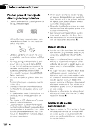 Apéndice

           Información adicional


       Pautas para el manejo de                          ! Puede ocurrir que no sea posible reprodu-
                                                           cir algunos discos debido a sus caracterís-
       discos y del reproductor                            ticas, formato, aplicación grabada, entorno
       ! Use únicamente discos que tengan uno de           de reproducción, condiciones de almace-
         los siguientes dos logos.                         namiento u otras causas.
                                                         ! Dependiendo del entorno en que se grabó
                                                           la información de texto, puede que no se vi-
                                                           sualice correctamente.
                                                         ! Las vibraciones en las carreteras pueden
                                                           interrumpir la reproducción de un disco.
                                                         ! Lea las advertencias impresas que vienen
       ! Utilice sólo discos convencionales y com-         con los discos antes de usarlos.
         pletamente circulares. No use discos con
         formas irregulares.
                                                         Discos dobles
                                                         ! Los discos dobles son discos de dos caras
                                                           que incluyen CD grabable de audio en una
       ! Utilice un CD de 12 cm u 8 cm. No utilice         cara y DVD grabable de vídeo en la otra
         un adaptador cuando reproduzca un CD de           cara.
         8 cm.                                           ! Debido a que la cara CD de los discos do-
       ! No coloque ningún otro elemento que no            bles no es físicamente compatible con el
         sea un CD en la ranura de carga de CD.            estándar CD general, es posible que no se
       ! No use discos trizados, con picaduras, de-        pueda reproducir la cara CD en esta uni-
         formados o dañados de otro modo, ya que           dad.
         pueden causar daños al reproductor.             ! La carga y expulsión frecuente de un disco
       ! No es posible reproducir discos CD-R/CD-          doble puede producir rayaduras en el
         RW no finalizados.                                disco. Las rayaduras graves pueden produ-
       ! No toque la superficie grabada de los dis-        cir problemas de reproducción en esta uni-
         cos.                                              dad. En algunos casos, un disco doble
       ! Almacene los discos en sus cajas cuando           pueden atascarse en la ranura de carga del
         no los utilice.                                   disco y no se expulsará. Para evitarlo, reco-
       ! Evite dejar discos en ambientes excesiva-         mendamos que no utilice un disco doble
         mente calientes o expuestos a la luz solar        en esta unidad.
         directa.                                        ! Consulte la información del fabricante del
       ! No fije etiquetas, no escriba ni aplique sus-     disco para obtener más información sobre
         tancias químicas en la superficie de los          los discos dobles.
         discos.
       ! Para limpiar un CD, pásele un paño suave
         desde el centro hacia afuera.                   Archivos de audio
       ! La condensación puede afectar temporal-
         mente el rendimiento del reproductor. Deje      comprimidos
         que se adapte a la temperatura más cálida       ! Según la versión del Windows Media Player
         durante aproximadamente una hora. Ade-            utilizada para codificar los ficheros WMA,
         más, si los discos tienen humedad, séque-         es posible que no se visualicen correcta-
         los con un paño suave.                            mente los nombres de álbumes y demás in-
                                                           formación de texto.


 140       Es
 
