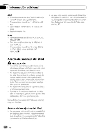 Apéndice

           Información adicional

       AAC                                                   ! Al usar esta unidad no se puede desactivar
       ! Formato compatible: AAC codificados con               la Repetición del iPod. Incluso si la desacti-
         iTunes® versión 6.0.5 y anteriores                    va, la Repetición cambiará automáticamen-
       ! Frecuencia de muestreo: 11,025 kHz a 48               te a Todos cuando conecte el iPod a esta
         kHz                                                   unidad.
       ! Velocidad de transmisión: 16 kbps a 320
         kbps
       ! Apple Lossless: No

       WAV
       ! Formato compatible: Lineal PCM (LPCM),
         MS ADPCM
       ! Bits de cuantificación: 8 y 16 (LPCM), 4
         (MS ADPCM)
       ! Frecuencia de muestreo: 16 kHz a 48 kHz
         (LPCM), 22,05 kHz a 44,1 kHz (MS
         ADPCM)



       Acerca del manejo del iPod
                PRECAUCIÓN
       ! Pioneer no asume responsabilidades por la
         pérdida de datos en el iPod, incluso si la pérdi-
         da ocurre durante el uso de esta unidad.
       ! No deje el reproductor el iPod expuesto a la
         luz solar directa durante un largo periodo de
         tiempo. La exposición prolongada a la luz
         solar puede causar un fallo de funcionamien-
         to del iPod como consecuencia de las altas
         temperaturas generadas.
       ! No deje el iPod en cualquier lugar expuesto a
         una temperatura elevada.
       ! Fije bien el iPod cuando conduzca. No deje
         caer el iPod al piso, ya que puede quedar atas-
         cado debajo del freno o del acelerador.

       Consulte los manuales del iPod para obtener
       mayores detalles.


       Acerca de los ajustes del iPod
       ! No se puede utilizar el Ecualizador del iPod
         en los productos Pioneer. Recomendamos
         que desactive el Ecualizador del iPod antes
         de conectar el iPod a esta unidad.



 142       Es
 
