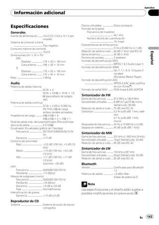 Apéndice

    Información adicional


Especificaciones                                                                      Discos utilizables .................... Disco compacto
                                                                                      Formato de la señal:
Generales                                                                                    Frecuencia de muestreo
Fuente de alimentación ........ 14,4 V CC (10,8 a 15,1 V per-                                      ........................................... 44,1 kHz
                                                         misible)                            Número de bits de cuantificación
Sistema de conexión a tierra                                                                       ........................................... 16; lineal
   ..................................................... Tipo negativo                Características de la frecuencia
Consumo máximo de corriente                                                              ..................................................... 5 Hz a 20 000 Hz (±1 dB)
                                                                                      Relación de señal a ruido .... 94 dB (1 kHz) (red IEC-A)




                                                                                                                                                                                 Español
   ..................................................... 10,0 A
Dimensiones (An × Al × Pr):                                                           Gama dinámica ........................ 92 dB (1 kHz)
       DIN                                                                            Número de canales ................ 2 (estéreo)
                 Bastidor .................... 178 × 50 × 165 mm                      Formato de decodificación MP3
                 Cara anterior .......... 188 × 58 × 16 mm                               ..................................................... MPEG-1 & 2 Audio Layer 3
       D                                                                              Formato de decodificación WMA
                 Bastidor .................... 178 × 50 × 165 mm                         ..................................................... Ver. 7, 7.1, 8, 9, 10 (audio 2
                 Cara anterior .......... 170 × 45 × 16 mm                                                                                     canales)
Peso ............................................... 1,68 kg                                                                                   (Windows Media Player)
                                                                                      Formato de decodificación AAC
Audio                                                                                    ..................................................... MPEG-4 AAC (sólo codifica-
Potencia de salida máxima                                                                                                                      do con iTunes®)
   ..................................................... 50 W × 4                     Formato de señal WAV ......... PCM lineal & MS ADPCM
                                                         50 W × 2/4 W + 70 W × 1/2
                                                         W (para altavoz de subgra-   Sintonizador de FM
                                                         ves)                         Gama de frecuencias ............ 87,5 MHz a 108,0 MHz
Potencia de salida continua                                                           Sensibilidad utilizable ........... 8 dBf (0,7 µV/75 W, mono,
   ..................................................... 22 W × 4 (50 a 15 000 Hz,                                                    Señal/ruido: 30 dB)
                                                         5% THD, 4 W de carga,        Relación de señal a ruido .... 75 dB (red IEC-A)
                                                         ambos canales activados)     Distorsión .................................... 0,3 % (a 65 dBf, 1 kHz, esté-
Impedancia de carga ............. 4 W a 8 W × 4                                                                                       reo)
                                                         4Wa8W×2+2W×1                                                                 0,1 % (a 65 dBf, 1 kHz,
Nivel de salida máx. del preamplificador (Pre-out)/impe-                                                                              mono)
dancia de salida ....................... 4 V/100W                                     Respuesta de frecuencia ..... 30 Hz a 15 000 Hz (±3 dB)
Ecualizador (Ecualizador gráfico de 7 bandas):                                        Separación estéreo ................. 45 dB (a 65 dBf, 1 kHz)
       Frecuencia ........................ 50/125/315/800/2k/5k/12,5k
                                                         Hz
                                                                                      Sintonizador de MW
                                                                                      Gama de frecuencias ............ 531 kHz a 1 602 kHz (9 kHz)
       Ganancia ........................... ±12 dB
                                                                                      Sensibilidad utilizable ........... 18 µV (Señal/ruido: 20 dB)
Contorno de sonoridad:
                                                                                      Relación de señal a ruido .... 65 dB (red IEC-A)
       Bajo ...................................... +3,5 dB (100 Hz), +3 dB (10
                                                         kHz)                         Sintonizador de LW
       Medio .................................. +10 dB (100 Hz), +6,5 dB              Gama de frecuencias ............ 153 kHz a 281 kHz
                                                         (10 kHz)                     Sensibilidad utilizable ........... 30 µV (Señal/ruido: 20 dB)
       Alto ....................................... +11 dB (100 Hz), +11 dB           Relación de señal a ruido .... 65 dB (red IEC-A)
                                                         (10 kHz)
                                                         (volumen: –30 dB)            Bluetooth
HPF:                                                                                  Versión .......................................... Certificada para Bluetooth
       Frecuencia ........................ 50/63/80/100/125 Hz                                                                           1.2
       Pendiente .......................... –12 dB/oct                                Potencia de salida ................... +4 dBm Máx.
Altavoz de subgraves (mono):                                                                                                             (Clase de potencia 2)
       Frecuencia ........................ 50/63/80/100/125 Hz
       Pendiente .......................... –18 dB/oct
                                                                                              Nota
       Ganancia ........................... +6 dB a –24 dB
       Fase ...................................... Normal/Inversa                     Las especificaciones y el diseño están sujetos a
Intensificación de graves:                                                            posibles modificaciones sin previo aviso.
       Ganancia ........................... +12 dB a 0 dB

Reproductor de CD
Sistema ........................................ Sistema de audio de discos
                                                 compactos


                                                                                                                                                                     Es         143
 