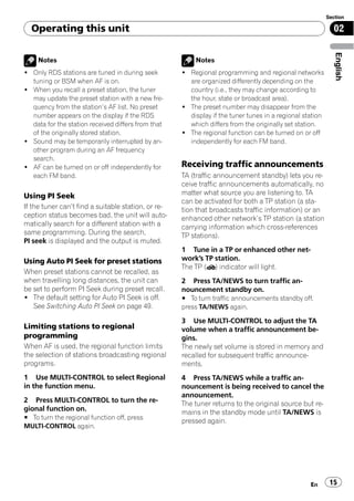 Section

  Operating this unit                                                                                       02




                                                                                                             English
    Notes                                                Notes
! Only RDS stations are tuned in during seek         ! Regional programming and regional networks
  tuning or BSM when AF is on.                         are organized differently depending on the
! When you recall a preset station, the tuner          country (i.e., they may change according to
  may update the preset station with a new fre-        the hour, state or broadcast area).
  quency from the station’s AF list. No preset       ! The preset number may disappear from the
  number appears on the display if the RDS             display if the tuner tunes in a regional station
  data for the station received differs from that      which differs from the originally set station.
  of the originally stored station.                  ! The regional function can be turned on or off
! Sound may be temporarily interrupted by an-          independently for each FM band.
  other program during an AF frequency
  search.
! AF can be turned on or off independently for       Receiving traffic announcements
  each FM band.                                      TA (traffic announcement standby) lets you re-
                                                     ceive traffic announcements automatically, no
Using PI Seek                                        matter what source you are listening to. TA
                                                     can be activated for both a TP station (a sta-
If the tuner can’t find a suitable station, or re-   tion that broadcasts traffic information) or an
ception status becomes bad, the unit will auto-      enhanced other network’s TP station (a station
matically search for a different station with a      carrying information which cross-references
same programming. During the search,                 TP stations).
PI seek is displayed and the output is muted.
                                                     1 Tune in a TP or enhanced other net-
Using Auto PI Seek for preset stations               work’s TP station.
                                                     The TP ( ) indicator will light.
When preset stations cannot be recalled, as
when travelling long distances, the unit can         2 Press TA/NEWS to turn traffic an-
be set to perform PI Seek during preset recall.      nouncement standby on.
! The default setting for Auto PI Seek is off.       # To turn traffic announcements standby off,
   See Switching Auto PI Seek on page 49.            press TA/NEWS again.

                                                     3 Use MULTI-CONTROL to adjust the TA
Limiting stations to regional                        volume when a traffic announcement be-
programming                                          gins.
When AF is used, the regional function limits        The newly set volume is stored in memory and
the selection of stations broadcasting regional      recalled for subsequent traffic announce-
programs.                                            ments.
1 Use MULTI-CONTROL to select Regional               4 Press TA/NEWS while a traffic an-
in the function menu.                                nouncement is being received to cancel the
                                                     announcement.
2 Press MULTI-CONTROL to turn the re-                The tuner returns to the original source but re-
gional function on.
                                                     mains in the standby mode until TA/NEWS is
# To turn the regional function off, press
                                                     pressed again.
MULTI-CONTROL again.




                                                                                                  En       15
 