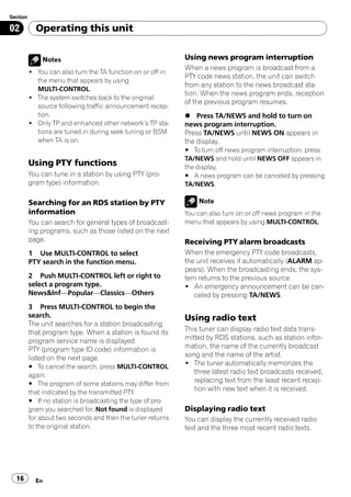 Section

02          Operating this unit


              Notes                                          Using news program interruption
                                                             When a news program is broadcast from a
          ! You can also turn the TA function on or off in
                                                             PTY code news station, the unit can switch
            the menu that appears by using
                                                             from any station to the news broadcast sta-
            MULTI-CONTROL.
                                                             tion. When the news program ends, reception
          ! The system switches back to the original
                                                             of the previous program resumes.
            source following traffic announcement recep-
            tion.                                            % Press TA/NEWS and hold to turn on
          ! Only TP and enhanced other network’s TP sta-     news program interruption.
            tions are tuned in during seek tuning or BSM     Press TA/NEWS until NEWS ON appears in
            when TA is on.                                   the display.
                                                             # To turn off news program interruption, press
                                                             TA/NEWS and hold until NEWS OFF appears in
          Using PTY functions                                the display.
          You can tune in a station by using PTY (pro-       # A news program can be canceled by pressing
          gram type) information.                            TA/NEWS.

          Searching for an RDS station by PTY                    Note
          information                                        You can also turn on or off news program in the
          You can search for general types of broadcast-     menu that appears by using MULTI-CONTROL.
          ing programs, such as those listed on the next
          page.                                              Receiving PTY alarm broadcasts
          1 Use MULTI-CONTROL to select                      When the emergency PTY code broadcasts,
          PTY search in the function menu.                   the unit receives it automatically (ALARM ap-
                                                             pears). When the broadcasting ends, the sys-
          2 Push MULTI-CONTROL left or right to              tem returns to the previous source.
          select a program type.                             ! An emergency announcement can be can-
          News&Inf—Popular—Classics—Others                      celed by pressing TA/NEWS.
          3 Press MULTI-CONTROL to begin the
          search.                                            Using radio text
          The unit searches for a station broadcasting
          that program type. When a station is found its     This tuner can display radio text data trans-
          program service name is displayed.                 mitted by RDS stations, such as station infor-
          PTY (program type ID code) information is          mation, the name of the currently broadcast
          listed on the next page.                           song and the name of the artist.
          # To cancel the search, press MULTI-CONTROL
                                                             ! The tuner automatically memorizes the
          again.
                                                                three latest radio text broadcasts received,
          # The program of some stations may differ from
                                                                replacing text from the least recent recep-
          that indicated by the transmitted PTY.
                                                                tion with new text when it is received.
          # If no station is broadcasting the type of pro-
          gram you searched for, Not found is displayed      Displaying radio text
          for about two seconds and then the tuner returns   You can display the currently received radio
          to the original station.                           text and the three most recent radio texts.




  16        En
 