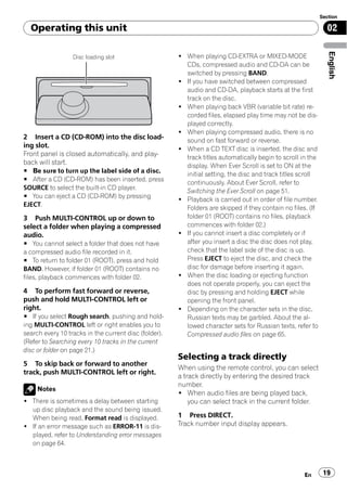 Section

  Operating this unit                                                                                          02




                                                                                                                English
                  Disc loading slot                    ! When playing CD-EXTRA or MIXED-MODE
                                                         CDs, compressed audio and CD-DA can be
                                                         switched by pressing BAND.
                                                       ! If you have switched between compressed
                                                         audio and CD-DA, playback starts at the first
                                                         track on the disc.
                                                       ! When playing back VBR (variable bit rate) re-
                                                         corded files, elapsed play time may not be dis-
                                                         played correctly.
                                                       ! When playing compressed audio, there is no
2 Insert a CD (CD-ROM) into the disc load-               sound on fast forward or reverse.
ing slot.                                              ! When a CD TEXT disc is inserted, the disc and
Front panel is closed automatically, and play-           track titles automatically begin to scroll in the
back will start.                                         display. When Ever Scroll is set to ON at the
# Be sure to turn up the label side of a disc.
                                                         initial setting, the disc and track titles scroll
# After a CD (CD-ROM) has been inserted, press
                                                         continuously. About Ever Scroll, refer to
SOURCE to select the built-in CD player.
                                                         Switching the Ever Scroll on page 51.
# You can eject a CD (CD-ROM) by pressing
                                                       ! Playback is carried out in order of file number.
EJECT.
                                                         Folders are skipped if they contain no files. (If
3 Push MULTI-CONTROL up or down to                       folder 01 (ROOT) contains no files, playback
select a folder when playing a compressed                commences with folder 02.)
audio.                                                 ! If you cannot insert a disc completely or if
# You cannot select a folder that does not have          after you insert a disc the disc does not play,
a compressed audio file recorded in it.                  check that the label side of the disc is up.
# To return to folder 01 (ROOT), press and hold          Press EJECT to eject the disc, and check the
BAND. However, if folder 01 (ROOT) contains no           disc for damage before inserting it again.
files, playback commences with folder 02.              ! When the disc loading or ejecting function
                                                         does not operate properly, you can eject the
4 To perform fast forward or reverse,                    disc by pressing and holding EJECT while
push and hold MULTI-CONTROL left or                      opening the front panel.
right.                                                 ! Depending on the character sets in the disc,
# If you select Rough search, pushing and hold-          Russian texts may be garbled. About the al-
ing MULTI-CONTROL left or right enables you to           lowed character sets for Russian texts, refer to
search every 10 tracks in the current disc (folder).     Compressed audio files on page 65.
(Refer to Searching every 10 tracks in the current
disc or folder on page 21.)
                                                       Selecting a track directly
5 To skip back or forward to another
                                                       When using the remote control, you can select
track, push MULTI-CONTROL left or right.
                                                       a track directly by entering the desired track
                                                       number.
     Notes
                                                       ! When audio files are being played back,
! There is sometimes a delay between starting              you can select track in the current folder.
  up disc playback and the sound being issued.
  When being read, Format read is displayed.           1 Press DIRECT.
! If an error message such as ERROR-11 is dis-         Track number input display appears.
  played, refer to Understanding error messages
  on page 64.



                                                                                                     En       19
 