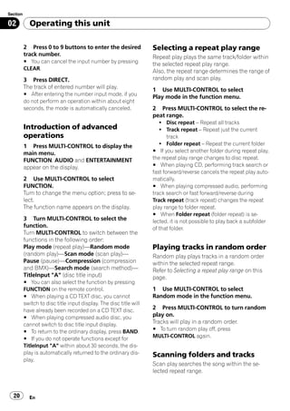 Section

02          Operating this unit

          2 Press 0 to 9 buttons to enter the desired               Selecting a repeat play range
          track number.                                             Repeat play plays the same track/folder within
          # You can cancel the input number by pressing
                                                                    the selected repeat play range.
          CLEAR.
                                                                    Also, the repeat range determines the range of
          3 Press DIRECT.                                           random play and scan play.
          The track of entered number will play.                    1 Use MULTI-CONTROL to select
          # After entering the number input mode, if you
                                                                    Play mode in the function menu.
          do not perform an operation within about eight
          seconds, the mode is automatically canceled.              2 Press MULTI-CONTROL to select the re-
                                                                    peat range.
                                                                       ! Disc repeat – Repeat all tracks
          Introduction of advanced                                     ! Track repeat – Repeat just the current
          operations                                                       track
          1 Press MULTI-CONTROL to display the                         ! Folder repeat – Repeat the current folder
          main menu.                                                # If you select another folder during repeat play,
          FUNCTION, AUDIO and ENTERTAINMENT                         the repeat play range changes to disc repeat.
          appear on the display.                                    # When playing CD, performing track search or
                                                                    fast forward/reverse cancels the repeat play auto-
          2 Use MULTI-CONTROL to select                             matically.
          FUNCTION.                                                 # When playing compressed audio, performing
          Turn to change the menu option; press to se-              track search or fast forward/reverse during
          lect.                                                     Track repeat (track repeat) changes the repeat
          The function name appears on the display.                 play range to folder repeat.
                                                                    # When Folder repeat (folder repeat) is se-
          3 Turn MULTI-CONTROL to select the                        lected, it is not possible to play back a subfolder
          function.                                                 of that folder.
          Turn MULTI-CONTROL to switch between the
          functions in the following order:
          Play mode (repeat play)—Random mode                       Playing tracks in random order
          (random play)—Scan mode (scan play)—                      Random play plays tracks in a random order
          Pause (pause)—Compression (compression                    within the selected repeat range.
          and BMX)—Search mode (search method)—                     Refer to Selecting a repeat play range on this
          TitleInput "A" (disc title input)                         page.
          # You can also select the function by pressing
          FUNCTION on the remote control.                           1 Use MULTI-CONTROL to select
          # When playing a CD TEXT disc, you cannot                 Random mode in the function menu.
          switch to disc title input display. The disc title will
          have already been recorded on a CD TEXT disc.             2 Press MULTI-CONTROL to turn random
          # When playing compressed audio disc, you                 play on.
          cannot switch to disc title input display.                Tracks will play in a random order.
          # To return to the ordinary display, press BAND.          # To turn random play off, press
          # If you do not operate functions except for              MULTI-CONTROL again.
          TitleInput "A" within about 30 seconds, the dis-
          play is automatically returned to the ordinary dis-       Scanning folders and tracks
          play.
                                                                    Scan play searches the song within the se-
                                                                    lected repeat range.



  20        En
 
