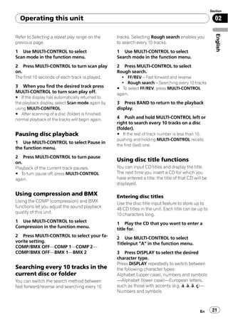 Section

  Operating this unit                                                                                     02




                                                                                                           English
Refer to Selecting a repeat play range on the      tracks. Selecting Rough search enables you
previous page.                                     to search every 10 tracks.
1 Use MULTI-CONTROL to select                      1 Use MULTI-CONTROL to select
Scan mode in the function menu.                    Search mode in the function menu.
2 Press MULTI-CONTROL to turn scan play            2 Press MULTI-CONTROL to select
on.                                                Rough search.
The first 10 seconds of each track is played.        ! FF/REV – Fast forward and reverse
                                                     ! Rough search – Searching every 10 tracks
3 When you find the desired track press            # To select FF/REV, press MULTI-CONTROL
MULTI-CONTROL to turn scan play off.               again.
# If the display has automatically returned to
the playback display, select Scan mode again by    3 Press BAND to return to the playback
using MULTI-CONTROL.                               display.
# After scanning of a disc (folder) is finished,
normal playback of the tracks will begin again.    4 Push and hold MULTI-CONTROL left or
                                                   right to search every 10 tracks on a disc
                                                   (folder).
Pausing disc playback                              # If the rest of track number is less than 10,
                                                   pushing and holding MULTI-CONTROL recalls
1 Use MULTI-CONTROL to select Pause in
                                                   the first (last) one.
the function menu.
2 Press MULTI-CONTROL to turn pause
on.
                                                   Using disc title functions
Playback of the current track pauses.              You can input CD titles and display the title.
# To turn pause off, press MULTI-CONTROL           The next time you insert a CD for which you
again.                                             have entered a title, the title of that CD will be
                                                   displayed.

Using compression and BMX                          Entering disc titles
Using the COMP (compression) and BMX
                                                   Use the disc title input feature to store up to
functions let you adjust the sound playback
                                                   48 CD titles in the unit. Each title can be up to
quality of this unit.
                                                   10 characters long.
1 Use MULTI-CONTROL to select                      1 Play the CD that you want to enter a
Compression in the function menu.
                                                   title for.
2 Press MULTI-CONTROL to select your fa-           2 Use MULTI-CONTROL to select
vorite setting.                                    TitleInput "A" in the function menu.
COMP/BMX OFF—COMP 1—COMP 2—
COMP/BMX OFF—BMX 1—BMX 2                           3 Press DISPLAY to select the desired
                                                   character type.
                                                   Press DISPLAY repeatedly to switch between
Searching every 10 tracks in the                   the following character types:
current disc or folder                             Alphabet (upper case), numbers and symbols
You can switch the search method between           —Alphabet (lower case)—European letters,
fast forward/reverse and searching every 10        such as those with accents (e.g. á, à, ä, ç)—
                                                   Numbers and symbols



                                                                                                 En      21
 