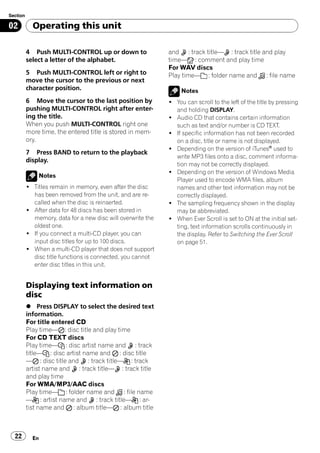 Section

02          Operating this unit

          4 Push MULTI-CONTROL up or down to                 and : track title— : track title and play
          select a letter of the alphabet.                   time— : comment and play time
                                                             For WAV discs
          5 Push MULTI-CONTROL left or right to              Play time— : folder name and : file name
          move the cursor to the previous or next
          character position.                                     Notes
          6 Move the cursor to the last position by          ! You can scroll to the left of the title by pressing
          pushing MULTI-CONTROL right after enter-             and holding DISPLAY.
          ing the title.                                     ! Audio CD that contains certain information
          When you push MULTI-CONTROL right one                such as text and/or number is CD TEXT.
          more time, the entered title is stored in mem-     ! If specific information has not been recorded
          ory.                                                 on a disc, title or name is not displayed.
                                                             ! Depending on the version of iTunes® used to
          7 Press BAND to return to the playback
                                                               write MP3 files onto a disc, comment informa-
          display.
                                                               tion may not be correctly displayed.
                                                             ! Depending on the version of Windows Media
              Notes
                                                               Player used to encode WMA files, album
          ! Titles remain in memory, even after the disc       names and other text information may not be
            has been removed from the unit, and are re-        correctly displayed.
            called when the disc is reinserted.              ! The sampling frequency shown in the display
          ! After data for 48 discs has been stored in         may be abbreviated.
            memory, data for a new disc will overwrite the   ! When Ever Scroll is set to ON at the initial set-
            oldest one.                                        ting, text information scrolls continuously in
          ! If you connect a multi-CD player, you can          the display. Refer to Switching the Ever Scroll
            input disc titles for up to 100 discs.             on page 51.
          ! When a multi-CD player that does not support
            disc title functions is connected, you cannot
            enter disc titles in this unit.


          Displaying text information on
          disc
          % Press DISPLAY to select the desired text
          information.
          For title entered CD
          Play time— : disc title and play time
          For CD TEXT discs
          Play time— : disc artist name and : track
          title— : disc artist name and : disc title
          — : disc title and : track title— : track
          artist name and : track title— : track title
          and play time
          For WMA/MP3/AAC discs
          Play time— : folder name and : file name
          — : artist name and : track title— : ar-
          tist name and : album title— : album title



  22        En
 
