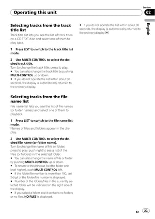Section

  Operating this unit                                                                                          02




                                                                                                                English
Selecting tracks from the track                          # If you do not operate the list within about 30
title list                                               seconds, the display is automatically returned to
                                                         the ordinary display.
Track title list lets you see the list of track titles
on a CD TEXT disc and select one of them to
play back.

1 Press LIST to switch to the track title list
mode.

2 Use MULTI-CONTROL to select the de-
sired track title.
Turn to change the track title; press to play.
# You can also change the track title by pushing
MULTI-CONTROL up or down.
# If you do not operate the list within about 30
seconds, the display is automatically returned to
the ordinary display.


Selecting tracks from the file
name list
File name list lets you see the list of file names
(or folder names) and select one of them to
playback.

1 Press LIST to switch to the file name list
mode.
Names of files and folders appear in the dis-
play.

2 Use MULTI-CONTROL to select the de-
sired file name (or folder name).
Turn to change the name of file or folder;
press to play; push right to see a list of the
files (or folders) in the selected folder.
# You can also change the name of file or folder
by pushing MULTI-CONTROL up or down.
# To return to the previous list (the folder one
level higher), push MULTI-CONTROL left.
# If the folder/file number is more than 100, last
2-digit of the folder/file number is displayed.
# Number of the folders/files in the currently se-
lected folder will be indicated on the right side of
the display.
# If you select a folder and it contains no folders
or no files, NO FILES is displayed.




                                                                                                      En      23
 