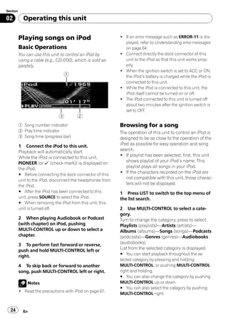 Section

02          Operating this unit


          Playing songs on iPod                              ! If an error message such as ERROR-11 is dis-
                                                               played, refer to Understanding error messages
          Basic Operations                                     on page 64.
          You can use this unit to control an iPod by        ! Connect directly the dock connector of this
          using a cable (e.g., CD-I200), which is sold se-     unit to the iPod so that this unit works prop-
          parately.                                            erly.
                                                             ! When the ignition switch is set to ACC or ON,
                                                               the iPod’s battery is charged while the iPod is
                                                               connected to this unit.
                                                             ! While the iPod is connected to this unit, the
                                                               iPod itself cannot be turned on or off.
                                                             ! The iPod connected to this unit is turned off
                                                               about two minutes after the ignition switch is
                                                               set to OFF.


          1 Song number indicator                            Browsing for a song
          2 Play time indicator                              The operation of this unit to control an iPod is
          3 Song time (progress bar)                         designed to be as close to the operation of the
          1 Connect the iPod to this unit.                   iPod as possible for easy operation and song
          Playback will automatically start.                 search.
          While the iPod is connected to this unit,          ! If playlist has been selected, first, this unit
          PIONEER (or (check mark)) is displayed on             shows playlist of your iPod’s name. This
          the iPod.                                             playlist plays all songs in your iPod.
          # Before connecting the dock connector of this
                                                             ! If the characters recorded on the iPod are
          unit to the iPod, disconnect the headphones from
                                                                not compatible with this unit, those charac-
          the iPod.
                                                                ters will not be displayed.
          # After the iPod has been connected to this        1 Press LIST to switch to the top menu of
          unit, press SOURCE to select the iPod.             the list search.
          # When removing the iPod from this unit, this
          unit is turned off.                                2 Use MULTI-CONTROL to select a cate-
                                                             gory.
          2 When playing Audiobook or Podcast                Turn to change the category; press to select.
          (with chapter) on iPod, pushing                    Playlists (playlists)—Artists (artists)—
          MULTI-CONTROL up or down to select a               Albums (albums)—Songs (songs)—Podcasts
          chapter.                                           (podcasts)—Genres (genres)—Audiobooks
          3 To perform fast forward or reverse,              (audiobooks)
          push and hold MULTI-CONTROL left or                List from the selected category is displayed.
                                                             # You can start playback throughout the se-
          right.
                                                             lected category by pressing and holding
          4 To skip back or forward to another               MULTI-CONTROL, or pushing MULTI-CONTROL
          song, push MULTI-CONTROL left or right.            right and holding.
                                                             # You can also change the category by pushing
              Notes                                          MULTI-CONTROL up or down.
                                                             # You can also select the category by pushing
          ! Read the precautions with iPod on page 67.
                                                             MULTI-CONTROL right.


  24        En
 