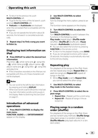 Section

  Operating this unit                                                                                       02




                                                                                                             English
# To return to the previous list, push                2 Use MULTI-CONTROL to select
MULTI-CONTROL left.                                   FUNCTION.
# To go to the top menu of the list search, push      Turn to change the menu option; press to se-
and hold MULTI-CONTROL left.                          lect.
# Podcasts and Audiobooks are displayed               The function name appears on the display.
when the connected iPod is compatible with the
categories.                                           3 Turn MULTI-CONTROL to select the
# If you do not operate the list within about 30      function.
seconds, the list search is cancelled automati-       Turn MULTI-CONTROL to switch between the
cally.                                                functions in the following order:
                                                      Play mode (repeat play)—Shuffle mode
3 Repeat step 2 to find a song you want               (shuffle)—Shuffle all (shuffle all)—Pause
to listen to.                                         (pause)—Audiobooks (audiobook speed)
                                                      # You can also select the function by pressing
                                                      FUNCTION on the remote control.
Displaying text information on                        # To return to the playback display, press BAND.
iPod                                                  # If you do not operate functions within about
% Press DISPLAY to select the desired text            30 seconds, the display is automatically returned
information.                                          to the ordinary display.
Play time— : artist name and : song title
— : artist name and : album name— :
                                                      Repeating play
album name and : song title— : song title
and play time                                         For playback of the songs on the iPod, there
# If the characters recorded on the iPod are not      are two repeat play ranges: Repeat One (re-
compatible with this unit, those characters will      peat one song) and Repeat All (repeat all
not be displayed.                                     songs in the list).
                                                      ! While Play mode is set to Repeat One,
     Notes
                                                         you cannot select the other songs.

! You can scroll to the left the text information     1 Use MULTI-CONTROL to select
  by pressing and holding DISPLAY.                    Play mode in the function menu.
! When Ever Scroll is set to ON at the initial set-
  ting, text information scrolls continuously in      2 Press MULTI-CONTROL to select the re-
  the display. Refer to Switching the Ever Scroll     peat range.
  on page 51.                                           ! Repeat One – Repeat just the current song
                                                        ! Repeat All – Repeat all songs in the se-
                                                          lected list
Introduction of advanced
operations                                            Playing songs in a random
1 Press MULTI-CONTROL to display the                  order (shuffle)
main menu.
                                                      For playback of the songs on the iPod, there
FUNCTION, AUDIO and ENTERTAINMENT
                                                      are two random play methods: Shuffle Songs
appear on the display.
                                                      (play back songs in a random order) and
                                                      Shuffle Albums (play back albums in a ran-
                                                      dom order).




                                                                                                  En       25
 