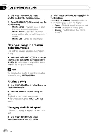 Section

02          Operating this unit

          1 Use MULTI-CONTROL to select                       2 Press MULTI-CONTROL to select your fa-
          Shuffle mode in the function menu.                  vorite setting.
                                                              Press MULTI-CONTROL repeatedly until the
          2 Press MULTI-CONTROL to select your fa-            desired setting appears in the display.
          vorite setting.                                       ! Faster – Playback faster than normal speed
            ! Shuffle Songs – Play back songs in a ran-         ! Normal – Playback in normal speed
              dom order within the selected list                ! Slower – Playback slower than normal
            ! Shuffle Albums – Select an album ran-               speed
              domly, and then play back all the songs in it
              in order
            ! Shuffle OFF – Cancel the random play


          Playing all songs in a random
          order (shuffle all)
          This method plays all songs on the iPod ran-
          domly.

          % Press and hold MULTI-CONTROL to turn
          shuffle all on during the playback display.
          Shuffle All is displayed briefly and all songs
          on the iPod will play randomly.

               Note
          You can also turn shuffle all on in the menu that
          appears by using MULTI-CONTROL.


          Pausing a song
          1 Use MULTI-CONTROL to select Pause in
          the function menu.

          2 Press MULTI-CONTROL to turn pause
          on.
          Playback of the current song pauses.
          # To turn pause off, press MULTI-CONTROL
          again.


          Changing audiobook speed
          The audiobook playback speed can be chan-
          ged.

          1 Use MULTI-CONTROL to select
          Audiobooks in the function menu.




  26        En
 