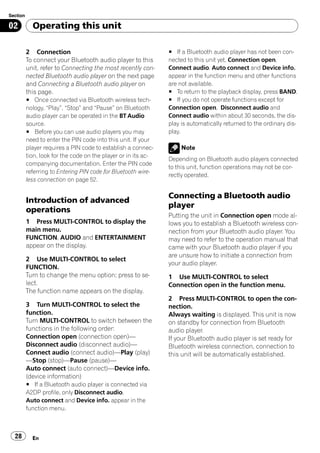 Section

02          Operating this unit

          2 Connection                                          # If a Bluetooth audio player has not been con-
          To connect your Bluetooth audio player to this        nected to this unit yet, Connection open,
          unit, refer to Connecting the most recently con-      Connect audio, Auto connect and Device info.
          nected Bluetooth audio player on the next page        appear in the function menu and other functions
          and Connecting a Bluetooth audio player on            are not available.
          this page.                                            # To return to the playback display, press BAND.
          # Once connected via Bluetooth wireless tech-         # If you do not operate functions except for
          nology, “Play”, “Stop” and “Pause” on Bluetooth       Connection open, Disconnect audio and
          audio player can be operated in the BT Audio          Connect audio within about 30 seconds, the dis-
          source.                                               play is automatically returned to the ordinary dis-
          # Before you can use audio players you may            play.
          need to enter the PIN code into this unit. If your
          player requires a PIN code to establish a connec-          Note
          tion, look for the code on the player or in its ac-
                                                                Depending on Bluetooth audio players connected
          companying documentation. Enter the PIN code
                                                                to this unit, function operations may not be cor-
          referring to Entering PIN code for Bluetooth wire-
                                                                rectly operated.
          less connection on page 52.

                                                                Connecting a Bluetooth audio
          Introduction of advanced
                                                                player
          operations
                                                                Putting the unit in Connection open mode al-
          1 Press MULTI-CONTROL to display the                  lows you to establish a Bluetooth wireless con-
          main menu.                                            nection from your Bluetooth audio player. You
          FUNCTION, AUDIO and ENTERTAINMENT                     may need to refer to the operation manual that
          appear on the display.                                came with your Bluetooth audio player if you
                                                                are unsure how to initiate a connection from
          2 Use MULTI-CONTROL to select
                                                                your audio player.
          FUNCTION.
          Turn to change the menu option; press to se-          1 Use MULTI-CONTROL to select
          lect.                                                 Connection open in the function menu.
          The function name appears on the display.
                                                                2 Press MULTI-CONTROL to open the con-
          3 Turn MULTI-CONTROL to select the                    nection.
          function.                                             Always waiting is displayed. This unit is now
          Turn MULTI-CONTROL to switch between the              on standby for connection from Bluetooth
          functions in the following order:                     audio player.
          Connection open (connection open)—                    If your Bluetooth audio player is set ready for
          Disconnect audio (disconnect audio)—                  Bluetooth wireless connection, connection to
          Connect audio (connect audio)—Play (play)             this unit will be automatically established.
          —Stop (stop)—Pause (pause)—
          Auto connect (auto connect)—Device info.
          (device information)
          # If a Bluetooth audio player is connected via
          A2DP profile, only Disconnect audio,
          Auto connect and Device info. appear in the
          function menu.



  28        En
 