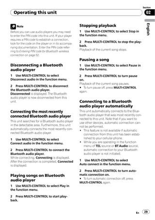 Section

  Operating this unit                                                                                     02




                                                                                                           English
     Note                                              Stopping playback
Before you can use audio players you may need          1 Use MULTI-CONTROL to select Stop in
to enter the PIN code into this unit. If your player   the function menu.
requires a PIN code to establish a connection,
                                                       2 Press MULTI-CONTROL to stop the play-
look for the code on the player or in its accompa-
                                                       back.
nying documentation. Enter the PIN code refer-
                                                       Playback of the current song stops.
ring to Entering PIN code for Bluetooth wireless
connection on page 52.
                                                       Pausing a song
Disconnecting a Bluetooth                              1 Use MULTI-CONTROL to select Pause in
audio player                                           the function menu.
1 Use MULTI-CONTROL to select                          2 Press MULTI-CONTROL to turn pause
Disconnect audio in the function menu.                 on.
                                                       Playback of the current song pauses.
2 Press MULTI-CONTROL to disconnect                    # To turn pause off, press MULTI-CONTROL
the Bluetooth audio player.                            again.
Disconnected is displayed. The Bluetooth
audio player is now diconnected from this
unit.                                                  Connecting to a Bluetooth
                                                       audio player automatically
Connecting the most recently                           This unit automatically connects to the Blue-
connected Bluetooth audio player                       tooth audio player that was most recently con-
                                                       nected to this unit. Note that if you want to
This unit searches for a Bluetooth audio player        use other devices, automatic connection can-
in the detectable area. Furthermore, this unit         not be performed.
automatically connects the most recently con-          ! This feature is not available if automatic
nected Bluetooth audio player.                            connection from this unit has been estab-
1 Use MULTI-CONTROL to select                             lished to your cellular phone.
Connect audio in the function menu.                    ! While you are operating in the function
                                                          menu of TEL source or BT Audio source,
2 Press MULTI-CONTROL to connect the                      automatic connection to your Bluetooth
Bluetooth audio player.                                   audio player is not initiated.
While connecting, Connecting is displayed.
After the connection is completed, Connected           1 Use MULTI-CONTROL to select
is displayed.                                          Auto connect in the function menu.

                                                       2 Press MULTI-CONTROL to turn auto-
Playing songs on Bluetooth                             matic connection on.
                                                       # To turn automatic connection off, press
audio player
                                                       MULTI-CONTROL again.
1 Use MULTI-CONTROL to select Play in
the function menu.

2 Press MULTI-CONTROL to start play-
back.


                                                                                                   En    29
 