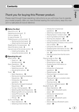 Contents




                                                                                                English
Thank you for buying this Pioneer product.
Please read through these operating instructions so you will know how to operate
your model properly. After you have finished reading the instructions, keep this man-
ual in a safe place for future reference.


   Before You Start                                – Introduction of advanced
   About this unit 6                                  operations 20
   Operating environment 7                         – Selecting a repeat play range 20
   Visit our website 7                             – Playing tracks in random order 20
   In case of trouble 7                            – Scanning folders and tracks 20
   Protecting your unit from theft 7               – Pausing disc playback 21
       – Removing the front panel 8                – Using compression and BMX 21
       – Attaching the front panel 8               – Searching every 10 tracks in the current
   Resetting the microprocessor 8                     disc or folder 21
   About the demo mode 8                           – Using disc title functions 21
   Use and care of the remote control 9            – Displaying text information on disc 22
       – Installing the battery 9                  – Selecting tracks from the track title
       – Using the remote control 9                   list 23
                                                   – Selecting tracks from the file name
   Operating this unit                                list 23
   What’s What 10                               Playing songs on iPod 24
      – Head unit 10                               – Basic Operations 24
      – Remote control 10                          – Browsing for a song 24
   Basic Operations 11                             – Displaying text information on
      – Power ON/OFF 11                               iPod 25
      – Selecting a source 11                      – Introduction of advanced
      – Adjusting the volume 12                       operations 25
   Tuner 12                                        – Repeating play 25
      – Basic Operations 12                        – Playing songs in a random order
      – Storing and recalling broadcast               (shuffle) 25
          frequencies 13                           – Playing all songs in a random order
      – Introduction of advanced                      (shuffle all) 26
          operations 14                            – Pausing a song 26
      – Storing the strongest broadcast            – Changing audiobook speed 26
          frequencies 14                        Bluetooth Audio 27
      – Tuning in strong signals 14                – Basic Operations 27
      – Selecting alternative frequencies 14       – Setting up for Bluetooth audio
      – Receiving traffic announcements 15            player 27
      – Using PTY functions 16                     – Introduction of advanced
      – Using radio text 16                           operations 28
      – PTY list 17                                – Connecting a Bluetooth audio
   Built-in CD Player 18                              player 28
      – Basic Operations 18                        – Disconnecting a Bluetooth audio
      – Selecting a track directly 19                 player 29


                                                                                        En      3
 