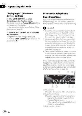 Section

02          Operating this unit

          Displaying BD (Bluetooth                           Bluetooth Telephone
          Device) address
                                                             Basic Operations
          1 Use MULTI-CONTROL to select                      If your cellular phone features Bluetooth wire-
          Device info. in the function menu.                 less technology, you can connect to this unit
          The device name (e.g., Pioneer BT unit) of this    for hands-free, wireless calls, even while driving.
          unit appears in the display.
          # You can edit the device name. Refer to Editing
                                                                  Important
          device name on page 52.
                                                             ! Since this unit is on standby to connect with
          2 Push MULTI-CONTROL left to switch to               your cellular phones via Bluetooth wireless
          the BD address.                                      technology, using this unit without running
          12-digit hexadecimal string is displayed.            the engine can result in battery drainage.
          # Pushing MULTI-CONTROL right returns to the       ! Advanced operations that require your atten-
          device name.                                         tion such as dialing numbers on the monitor,
                                                               using phone book, etc., are prohibited while
                                                               you are driving. When you need to use these
                                                               advanced operations, stop your vehicle in a
                                                               safe place and operate.
                                                             ! When phone is selected as a source, no audio
                                                               adjustments, except balance adjustment, are
                                                               possible. The front/rear speaker balance is set
                                                               to F 15 by default for the phone source.

                                                             These are the basic operations to use hands-
                                                             free phoning via Bluetooth wireless technol-
                                                             ogy. More advanced hands-free phoning op-
                                                             erations are explained starting on Introduction
                                                             of advanced operations on page 33.




                                                             1 Device name
                                                               Shows the device name of the cellular phone.
                                                             2 Signal level indicator
                                                               Shows the signal strength of cellular phone.
                                                                ! Signal level indicator may differ from
                                                                  the actual signal level.
                                                                ! If the signal level is not available, this in-
                                                                  dicator is not displayed.
                                                             3 User number indicator


  30        En
 
