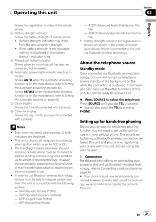 Section

  Operating this unit                                                                                        02




                                                                                                              English
  Shows the registration number of the cellular          — A2DP (Advanced Audio Distribution Pro-
  phone.                                                     file)
4 Battery strength indicator                             — AVRCP (Audio/Video Remote Control Pro-
  Shows the battery strength of cellular phone.              file)
   ! Battery strength indicator may differ             ! Battery strength indicator and signal level in-
     from the actual battery strength.                   dicator are shown in the display whenever
   ! If the battery strength is not available,           your cellular phone is connected to this unit
     nothing is displayed in the battery                 via Bluetooth wireless technology.
     strength indicator area.
5 Missed call notice indication
  Shows when an incoming call has been re-             About the telephone source
  ceived and not answered.                             Standby mode
6 Automatic answering/Automatic rejecting in-          Once connected via Bluetooth wireless tech-
  dicator                                              nology, this unit will remain on telephone
  Shows AUTO when the automatic answering              source standby in the background all the
  function is on (for more details, refer to Setting   while the connection is sustained. This means
  the automatic answering on page 42).                 you can freely use the other functions of this
  Shows REFUSE when the automatic rejecting            unit, but still be ready to receive a call.
  function is on (for more details, refer to Setting
  the automatic rejecting on page 42).                 % Press SOURCE to select the telephone.
7 Clock display                                        Press SOURCE until you see TEL displayed.
  Shows the time (if connected with a phone).          # You can also select the TEL by pressing
8 Calendar display                                     PHONE.
  Shows the day, month and year (if connected
  with a phone).
                                                       Setting up for hands-free phoning
     Notes                                             Before you can use the hands-free phoning
                                                       function you will need to set up the unit for
! Even when you select other sources, 2 to 6
                                                       use with your cellular phone. This entails es-
  indicators are displayed.
                                                       tablishing a Bluetooth wireless connection be-
! This unit’s phone call reception is on standby
                                                       tween this unit and your phone, registering
  when ignition switch is set to ACC or ON.
                                                       your phone with this unit, and adjusting the
! The line-of-sight distance between this unit
                                                       volume level.
  and your cellular phone must be 10 meters or
  less for sending and receiving voice and data        1 Connection
  via Bluetooth wireless technology. However,          For detailed instructions on connecting your
  the transmission distance may become short-          phone to this unit via Bluetooth wireless tech-
  er than the estimated distance, depending on         nology, refer to Connecting a cellular phone on
  the environment in use.                              page 34.
! In order to use Bluetooth wireless technology,       # Your phone should now be temporarily con-
  devices must be able to interpret certain pro-       nected; however, to make best use of the technol-
  files. This unit is compatible with the following    ogy, we recommend you register the phone to
  profiles.                                            this unit.
  — GAP (Generic Access Profile)
  — SDP (Service Discovery Protocol)
  — OPP (Object Push Profile)
  — HFP (Hands Free Profile)


                                                                                                    En      31
 