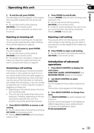 Section

  Operating this unit                                                                                     02




                                                                                                           English
2 To end the call, press PHONE.                     2 Press PHONE to end all calls.
The estimated call time appears in the display      Pressing PHONE ends all calls including a call
(this may differ slightly from the actual call      waiting on line.
time).                                              # You can also end all calls by pressing
# You can also end the call by pressing             ON HOOK on the remote control.
ON HOOK on the remote control.                      # Except for switching between the calls on line,
# You may hear a noise when you disconnect          you cannot end each call waiting individually.
the phone.                                          Pressing PHONE ends all calls.


Rejecting an incoming call                          Rejecting a call waiting
You can reject an incoming call. To reject all      If you would rather not interrupt your current
incoming calls automatically, refer to Setting      call to answer a call waiting, you can reject it
the automatic rejecting on page 42.                 and have the number added to the missed call
                                                    history list.
% When a call comes in, press PHONE.
The call is rejected.                               % Press PHONE to reject a call waiting.
# You can also reject a call by pressing            # You can also reject a call waiting by pressing
ON HOOK on the remote control.                      ON HOOK on the remote control.
# The rejected call is recorded in missed call
history list. About the missed call history list,
refer to Using the Call History on page 40.         Introduction of advanced
                                                    operations
Answering a call waiting                            1 Press MULTI-CONTROL to display the
If while you are talking on the phone another       main menu.
call comes in, the number (or name if it is in      FUNCTION, AUDIO, ENTERTAINMENT and
your phone book) of the new caller appears in       RECEIVING MOVIE appear on the display.
the display to signal that you have a call wait-
                                                    2 Use MULTI-CONTROL to select
ing. You can put the first caller on hold while
                                                    FUNCTION.
you answer the call waiting, or you can choose
                                                    Turn to change the menu option; press to se-
to reject the call, in which case the number is
                                                    lect.
logged as a missed call.
                                                    The function name appears on the display.
! Depending on the cellular phone, this func-
    tion cannot be used.                            3 Turn MULTI-CONTROL to change func-
! This unit can only handle three calls simul-      tions.
    taneously. Therefore, depending on the cel-     Turn MULTI-CONTROL to switch between the
    lular phone used with this unit, this           functions.
    function may not be performed correctly.        Function names that appear in the display are
                                                    different depending on your cellular phone’s
1 Press MULTI-CONTROL to answer a call
                                                    connection and registration status.
waiting.
                                                    If not connected yet
# You can also answer a call waiting by pressing
OFF HOOK on the remote control.
# Pressing MULTI-CONTROL switches between
callers on hold.




                                                                                                En       33
 