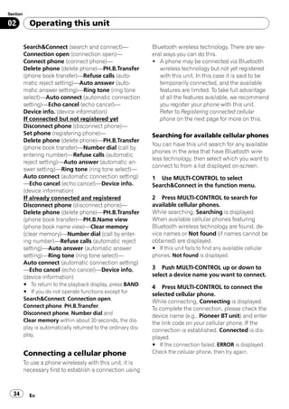 Section

02          Operating this unit

          Search&Connect (search and connect)—                  Bluetooth wireless technology. There are sev-
          Connection open (connection open)—                    eral ways you can do this.
          Connect phone (connect phone)—                        ! A phone may be connected via Bluetooth
          Delete phone (delete phone)—PH.B.Transfer                wireless technology but not yet registered
          (phone book transfer)—Refuse calls (auto-                with this unit. In this case it is said to be
          matic reject setting)—Auto answer (auto-                 temporarily connected, and the available
          matic answer setting)—Ring tone (ring tone               features are limited. To take full advantage
          select)—Auto connect (automatic connection               of all the features available, we recommend
          setting)—Echo cancel (echo cancel)—                      you register your phone with this unit.
          Device info. (device information)                        Refer to Registering connected cellular
          If connected but not registered yet                      phone on the next page for more on this.
          Disconnect phone (disconnect phone)—
          Set phone (registering phone)—                        Searching for available cellular phones
          Delete phone (delete phone)—PH.B.Transfer
                                                                You can have this unit search for any available
          (phone book transfer)—Number dial (call by
                                                                phones in the area that have Bluetooth wire-
          entering number)—Refuse calls (automatic
                                                                less technology, then select which you want to
          reject setting)—Auto answer (automatic an-
                                                                connect to from a list displayed on-screen.
          swer setting)—Ring tone (ring tone select)—
          Auto connect (automatic connection setting)           1 Use MULTI-CONTROL to select
          —Echo cancel (echo cancel)—Device info.               Search&Connect in the function menu.
          (device information)
          If already connected and registered                   2 Press MULTI-CONTROL to search for
          Disconnect phone (disconnect phone)—                  available cellular phones.
          Delete phone (delete phone)—PH.B.Transfer             While searching, Searching is displayed.
          (phone book transfer)—PH.B.Name view                  When available cellular phones featuring
          (phone book name view)—Clear memory                   Bluetooth wireless technology are found, de-
          (clear memory)—Number dial (call by enter-            vice names or Not found (if names cannot be
          ing number)—Refuse calls (automatic reject            obtained) are displayed.
          setting)—Auto answer (automatic answer                # If this unit fails to find any available cellular
          setting)—Ring tone (ring tone select)—                phones, Not found is displayed.
          Auto connect (automatic connection setting)
          —Echo cancel (echo cancel)—Device info.               3 Push MULTI-CONTROL up or down to
          (device information)                                  select a device name you want to connect.
          # To return to the playback display, press BAND.
                                                                4 Press MULTI-CONTROL to connect the
          # If you do not operate functions except for
                                                                selected cellular phone.
          Search&Connect, Connection open,
                                                                While connecting, Connecting is displayed.
          Connect phone, PH.B.Transfer,
                                                                To complete the connection, please check the
          Disconnect phone, Number dial and
                                                                device name (e.g., Pioneer BT unit) and enter
          Clear memory within about 30 seconds, the dis-
                                                                the link code on your cellular phone. If the
          play is automatically returned to the ordinary dis-
                                                                connection is established, Connected is dis-
          play.
                                                                played.
                                                                # If the connection failed, ERROR is displayed.
          Connecting a cellular phone                           Check the cellular phone, then try again.
          To use a phone wirelessly with this unit, it is
          necessary first to establish a connection using



  34        En
 
