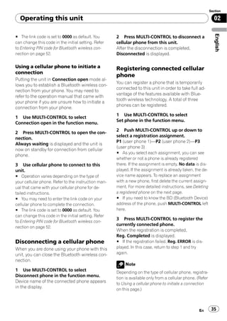 Section

  Operating this unit                                                                                         02




                                                                                                               English
# The link code is set to 0000 as default. You       2 Press MULTI-CONTROL to disconnect a
can change this code in the initial setting. Refer   cellular phone from this unit.
to Entering PIN code for Bluetooth wireless con-     After the disconnection is completed,
nection on page 52.                                  Disconnected is displayed.

Using a cellular phone to initiate a                 Registering connected cellular
connection
                                                     phone
Putting the unit in Connection open mode al-
                                                     You can register a phone that is temporarily
lows you to establish a Bluetooth wireless con-
                                                     connected to this unit in order to take full ad-
nection from your phone. You may need to
                                                     vantage of the features available with Blue-
refer to the operation manual that came with
                                                     tooth wireless technology. A total of three
your phone if you are unsure how to initiate a
                                                     phones can be registered.
connection from your phone.
                                                     1 Use MULTI-CONTROL to select
1 Use MULTI-CONTROL to select
                                                     Set phone in the function menu.
Connection open in the function menu.
                                                     2 Push MULTI-CONTROL up or down to
2 Press MULTI-CONTROL to open the con-
                                                     select a registration assignment.
nection.
                                                     P1 (user phone 1)—P2 (user phone 2)—P3
Always waiting is displayed and the unit is
                                                     (user phone 3)
now on standby for connection from cellular
                                                     # As you select each assignment, you can see
phone.
                                                     whether or not a phone is already registered
3 Use cellular phone to connect to this              there. If the assignment is empty, No data is dis-
unit.                                                played. If the assignment is already taken, the de-
# Operation varies depending on the type of          vice name appears. To replace an assignment
your cellular phone. Refer to the instruction man-   with a new phone, first delete the current assign-
ual that came with your cellular phone for de-       ment. For more detailed instructions, see Deleting
tailed instructions.                                 a registered phone on the next page.
# You may need to enter the link code on your        # If you need to know the BD (Bluetooth Device)
cellular phone to complete the connection.           address of the phone, push MULTI-CONTROL left
# The link code is set to 0000 as default. You       here.
can change this code in the initial setting. Refer
                                                     3 Press MULTI-CONTROL to register the
to Entering PIN code for Bluetooth wireless con-
                                                     currently connected phone.
nection on page 52.
                                                     When the registration is completed,
                                                     Reg. Completed is displayed.
Disconnecting a cellular phone                       # If the registration failed, Reg. ERROR is dis-
When you are done using your phone with this         played. In this case, return to step 1 and try
unit, you can close the Bluetooth wireless con-      again.
nection.
                                                          Note
1 Use MULTI-CONTROL to select                        Depending on the type of cellular phone, registra-
Disconnect phone in the function menu.               tion is available only from a cellular phone. (Refer
Device name of the connected phone appears           to Using a cellular phone to initiate a connection
in the display.                                      on this page.)



                                                                                                    En       35
 