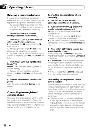 Section

02          Operating this unit

          Deleting a registered phone                        Connecting to a registered phone
          If you no longer need to use a registered          manually
          phone with this unit, you can delete it from the   1 Use MULTI-CONTROL to select
          registration assignment for another phone.         Connect phone in the function menu.
          ! If a registered phone is deleted from this
              unit, the Phone Book and other settings of     2 Push MULTI-CONTROL up or down to
              that phone are cleared simultaneously.         select a registration assignment.
                                                             P1 (user phone 1)—P2 (user phone 2)—P3
          1 Use MULTI-CONTROL to select                      (user phone 3)
          Delete phone in the function menu.                 # If the assignment is empty, No data is dis-
                                                             played and the operation is not possible.
          2 Push MULTI-CONTROL up or down to                 # If you need to know the BD (Bluetooth Device)
          select a registration assignment.                  address of the phone, push MULTI-CONTROL left
          P1 (user phone 1)—P2 (user phone 2)—P3             here.
          (user phone 3)
          # If the assignment is empty, No data is dis-      3 Press MULTI-CONTROL to connect the
          played and the operation is not possible.          selected cellular phone.
          # If you need to know the BD (Bluetooth Device)    While connecting, Connecting is displayed.
          address of the phone, push MULTI-CONTROL left      After the connection is completed, Connected
          here.                                              is displayed.
                                                             # If Auto connect is on, the most recently con-
          3 Push MULTI-CONTROL right to select               nected registered cellular phone is connected
          Delete YES.                                        automatically. For more details, refer to Connect-
          Delete YES is displayed. Deleting phone is         ing to a registered phone automatically on this
          now on standby.                                    page.
          # If you do not want to delete a registered        # If the connection failed, ERROR is displayed.
          phone, push MULTI-CONTROL left. The display        Check the cellular phone, then try again.
          reverts.

          4 Press MULTI-CONTROL to delete the                Connecting to a registered phone
          phone.                                             automatically
          After the phone is deleted, Deleted is dis-        When automatic connection is active, this unit
          played.                                            will automatically establish a connection with
                                                             a registered cellular phone. When the most re-
                                                             cently connected registered cellular phone
          Connecting to a registered
                                                             comes into range, automatic connection is
          cellular phone                                     performed.
          Once your phone is registered with this unit it    ! This feature may not work with all phones.
          is a simple matter to establish a Bluetooth            If your registered phone fails to connect
          wireless connection, either manually by select-        with automatic connection, use the manual
          ing a registration assignment, or automatically        connection method explained in Connect-
          when a registered phone is within range.               ing to a registered phone manually on this
                                                                 page.




  36        En
 