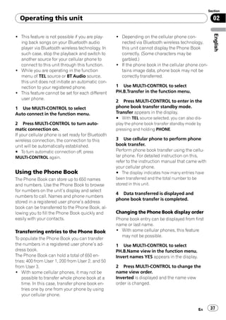 Section

  Operating this unit                                                                                  02




                                                                                                        English
! This feature is not possible if you are play-     ! Depending on the cellular phone con-
  ing back songs on your Bluetooth audio              nected via Bluetooth wireless technology,
  player via Bluetooth wireless technology. In        this unit cannot display the Phone Book
  such case, stop the playback and switch to          correctly. (Some characters may be
  another source for your cellular phone to           garbled.)
  connect to this unit through this function.       ! If the phone book in the cellular phone con-
! While you are operating in the function             tains image data, phone book may not be
  menu of TEL source or BT Audio source,              correctly transferred.
  this unit does not initiate an automatic con-
  nection to your registered phone.                 1 Use MULTI-CONTROL to select
! This feature cannot be set for each different     PH.B.Transfer in the function menu.
  user phone.
                                                    2 Press MULTI-CONTROL to enter in the
1 Use MULTI-CONTROL to select                       phone book transfer standby mode.
Auto connect in the function menu.                  Transfer appears in the display.
                                                    # With TEL source selected, you can also dis-
2 Press MULTI-CONTROL to turn auto-                 play the phone book transfer standby mode by
matic connection on.                                pressing and holding PHONE.
If your cellular phone is set ready for Bluetooth
wireless connection, the connection to this         3 Use cellular phone to perform phone
unit will be automatically established.             book transfer.
# To turn automatic connection off, press           Perform phone book transfer using the cellu-
MULTI-CONTROL again.                                lar phone. For detailed instruction on this,
                                                    refer to the instruction manual that came with
                                                    your cellular phone.
Using the Phone Book                                # The display indicates how many entries have
The Phone Book can store up to 650 names            been transferred and the total number to be
and numbers. Use the Phone Book to browse           stored in this unit.
for numbers on the unit’s display and select
                                                    4 Data transferred is displayed and
numbers to call. Names and phone numbers
                                                    phone book transfer is completed.
stored in a registered user phone’s address
book can be transferred to the Phone Book, al-
lowing you to fill the Phone Book quickly and       Changing the Phone Book display order
easily with your contacts.                          Phone book entry can be displayed from first
                                                    name or last name.
Transferring entries to the Phone Book              ! With some cellular phones, this feature
                                                      may not be possible.
To populate the Phone Book you can transfer
the numbers in a registered user phone’s ad-        1 Use MULTI-CONTROL to select
dress book.                                         PH.B.Name view in the function menu.
The Phone Book can hold a total of 650 en-          Invert names YES appears in the display.
tries; 400 from User 1, 200 from User 2, and 50
from User 3.                                        2 Press MULTI-CONTROL to change the
! With some cellular phones, it may not be          name view order.
    possible to transfer whole phone book at a      Inverted is displayed and the name view
    time. In this case, transfer phone book en-     order is changed.
    tries one by one from your phone by using
    your cellular phone.


                                                                                               En     37
 