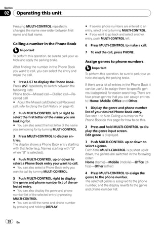 Section

02          Operating this unit

          Pressing MULTI-CONTROL repeatedly                     # If several phone numbers are entered to an
          changes the name view order between first             entry, select one by turning MULTI-CONTROL.
          name and last name.                                   # If you want to go back and select another
                                                                entry, push MULTI-CONTROL left.
          Calling a number in the Phone Book                    6   Press MULTI-CONTROL to make a call.
                 Important
                                                                7   To end the call, press PHONE.
          To perform this operation, be sure to park your ve-
          hicle and apply the parking brake.
                                                                Assign genres to phone numbers
          After finding the number in the Phone Book                 Important
          you want to call, you can select the entry and
          make the call.                                        To perform this operation, be sure to park your ve-
                                                                hicle and apply the parking brake.
          1 Press LIST to display the Phone Book.
          Press LIST repeatedly to switch between the           If there are a lot of entries in the Phone Book it
          following lists:                                      can be useful to assign them to specific gen-
          Phone book—Missed call—Dialled call—Re-               res (categories) for easier searching. There are
          ceived call                                           four preset genres that you can assign entries
          # About the Missed call/Dialled call/Received         to: Home, Mobile, Office and Other.
          call, refer to Using the Call History on page 40.
                                                                1 Display the genre and phone number
          2 Push MULTI-CONTROL left or right to                 list of your desired Phone Book entry.
          select the first letter of the name you are           See step 1 to 5 on Calling a number in the
          looking for.                                          Phone Book on this page for how to do this.
          # You can also select the first letter of the name
                                                                2 Press and hold MULTI-CONTROL to dis-
          you are looking for by turning MULTI-CONTROL.
                                                                play the genre input screen.
          3 Press MULTI-CONTROL to display en-                  Edit genre is displayed.
          tries.                                                3 Push MULTI-CONTROL up or down to
          The display shows a Phone Book entry starting         select a genre.
          with that letter (e.g. Names starting with “B”        Each time MULTI-CONTROL is pushed up or
          when “B” is selected).                                down, the genres are switched in the following
          4 Push MULTI-CONTROL up or down to                    order:
          select a Phone Book entry you want to call.           Home (home)—Mobile (mobile)—Office (of-
          # You can also select a Phone Book entry you          fice)—Other (other)
          want to call by turning MULTI-CONTROL.
                                                                4 Press MULTI-CONTROL to assign the
          5 Push MULTI-CONTROL right to display                 genre to the phone number.
          the genre and phone number list of the se-            The selected genre is assigned to the phone
          lected entry.                                         number, and the display reverts to the genre
          # You can also display the genre and phone            and phone number list.
          number list of the selected entry by pressing
          MULTI-CONTROL.
          # You can scroll the name and phone number
          by pressing and holding DISPLAY.



  38        En
 